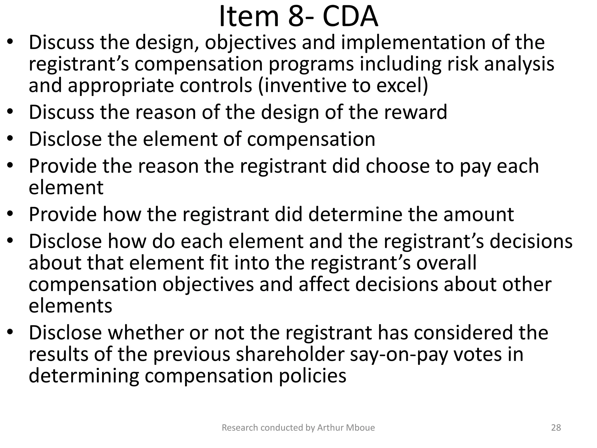 Item 8- CDA
• Discuss the design, objectives and implementation of the
registrant’s compensation programs including risk analysis
and appropriate controls (inventive to excel)
• Discuss the reason of the design of the reward
• Disclose the element of compensation
• Provide the reason the registrant did choose to pay each
element
• Provide how the registrant did determine the amount
• Disclose how do each element and the registrant’s decisions
about that element fit into the registrant’s overall
compensation objectives and affect decisions about other
elements
• Disclose whether or not the registrant has considered the
results of the previous shareholder say-on-pay votes in
determining compensation policies
Research conducted by Arthur Mboue 28
 