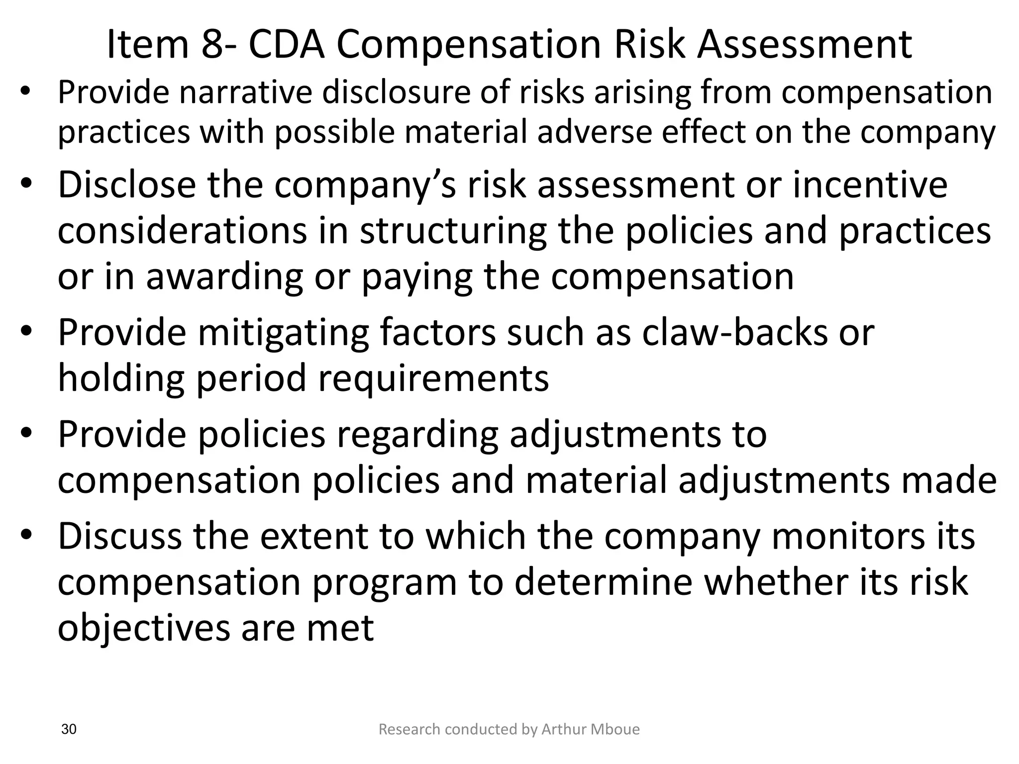 30
Item 8- CDA Compensation Risk Assessment
• Provide narrative disclosure of risks arising from compensation
practices with possible material adverse effect on the company
• Disclose the company’s risk assessment or incentive
considerations in structuring the policies and practices
or in awarding or paying the compensation
• Provide mitigating factors such as claw-backs or
holding period requirements
• Provide policies regarding adjustments to
compensation policies and material adjustments made
• Discuss the extent to which the company monitors its
compensation program to determine whether its risk
objectives are met
Research conducted by Arthur Mboue
 