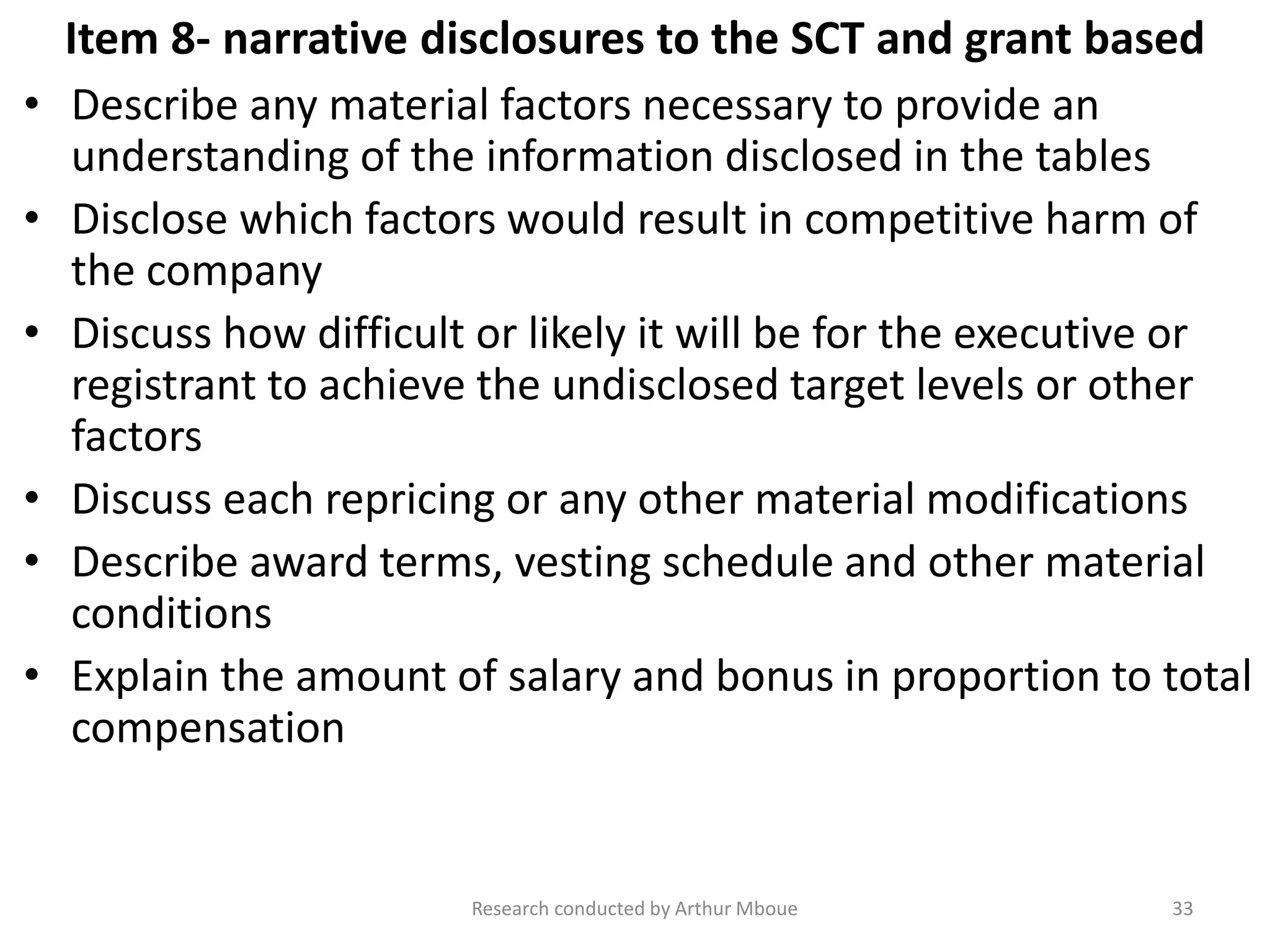 Item 8- narrative disclosures to the SCT and grant based
• Describe any material factors necessary to provide an
understanding of the information disclosed in the tables
• Disclose which factors would result in competitive harm of
the company
• Discuss how difficult or likely it will be for the executive or
registrant to achieve the undisclosed target levels or other
factors
• Discuss each repricing or any other material modifications
• Describe award terms, vesting schedule and other material
conditions
• Explain the amount of salary and bonus in proportion to total
compensation
Research conducted by Arthur Mboue 33
 