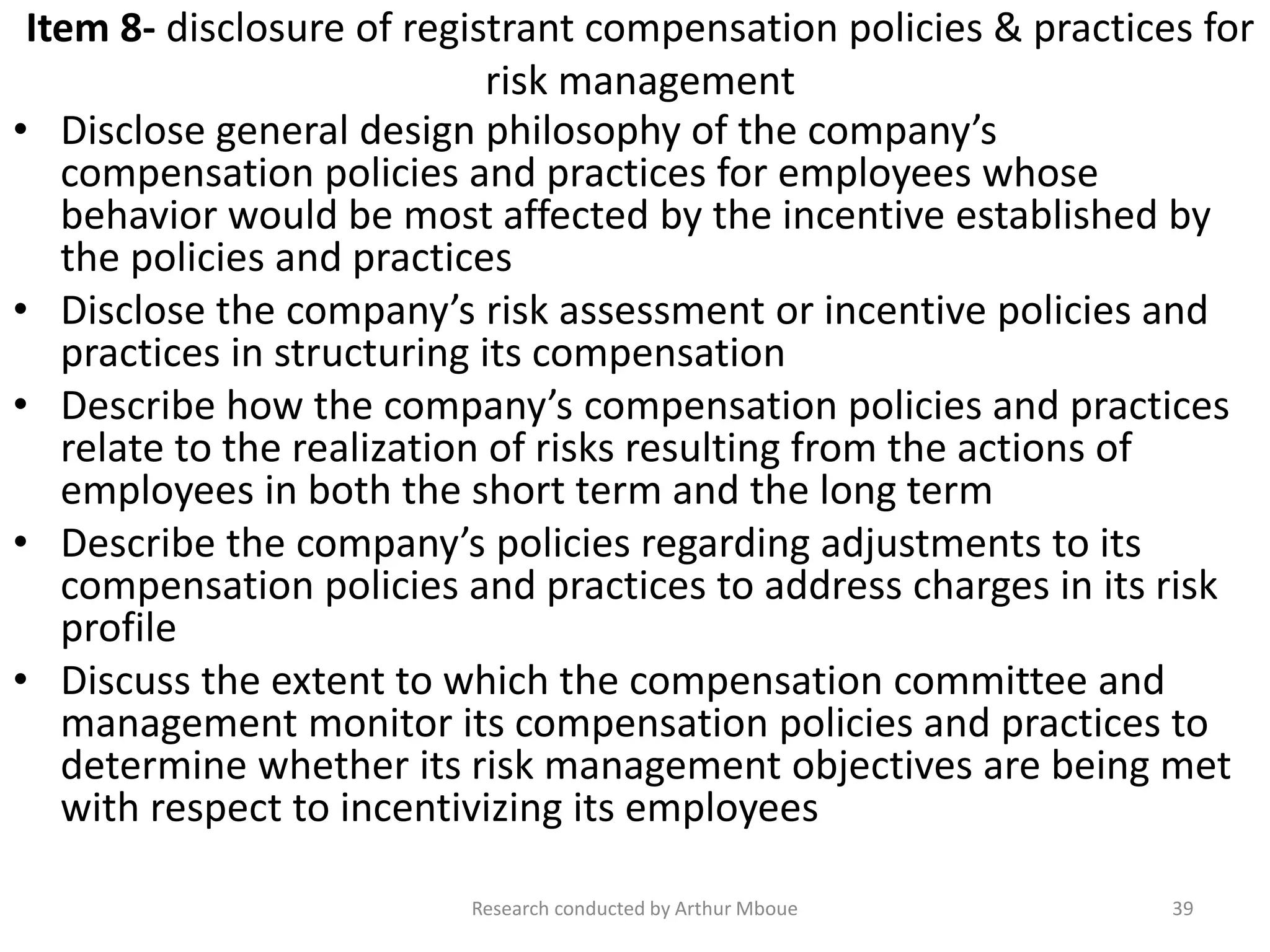 Item 8- disclosure of registrant compensation policies & practices for
risk management
• Disclose general design philosophy of the company’s
compensation policies and practices for employees whose
behavior would be most affected by the incentive established by
the policies and practices
• Disclose the company’s risk assessment or incentive policies and
practices in structuring its compensation
• Describe how the company’s compensation policies and practices
relate to the realization of risks resulting from the actions of
employees in both the short term and the long term
• Describe the company’s policies regarding adjustments to its
compensation policies and practices to address charges in its risk
profile
• Discuss the extent to which the compensation committee and
management monitor its compensation policies and practices to
determine whether its risk management objectives are being met
with respect to incentivizing its employees
Research conducted by Arthur Mboue 39
 