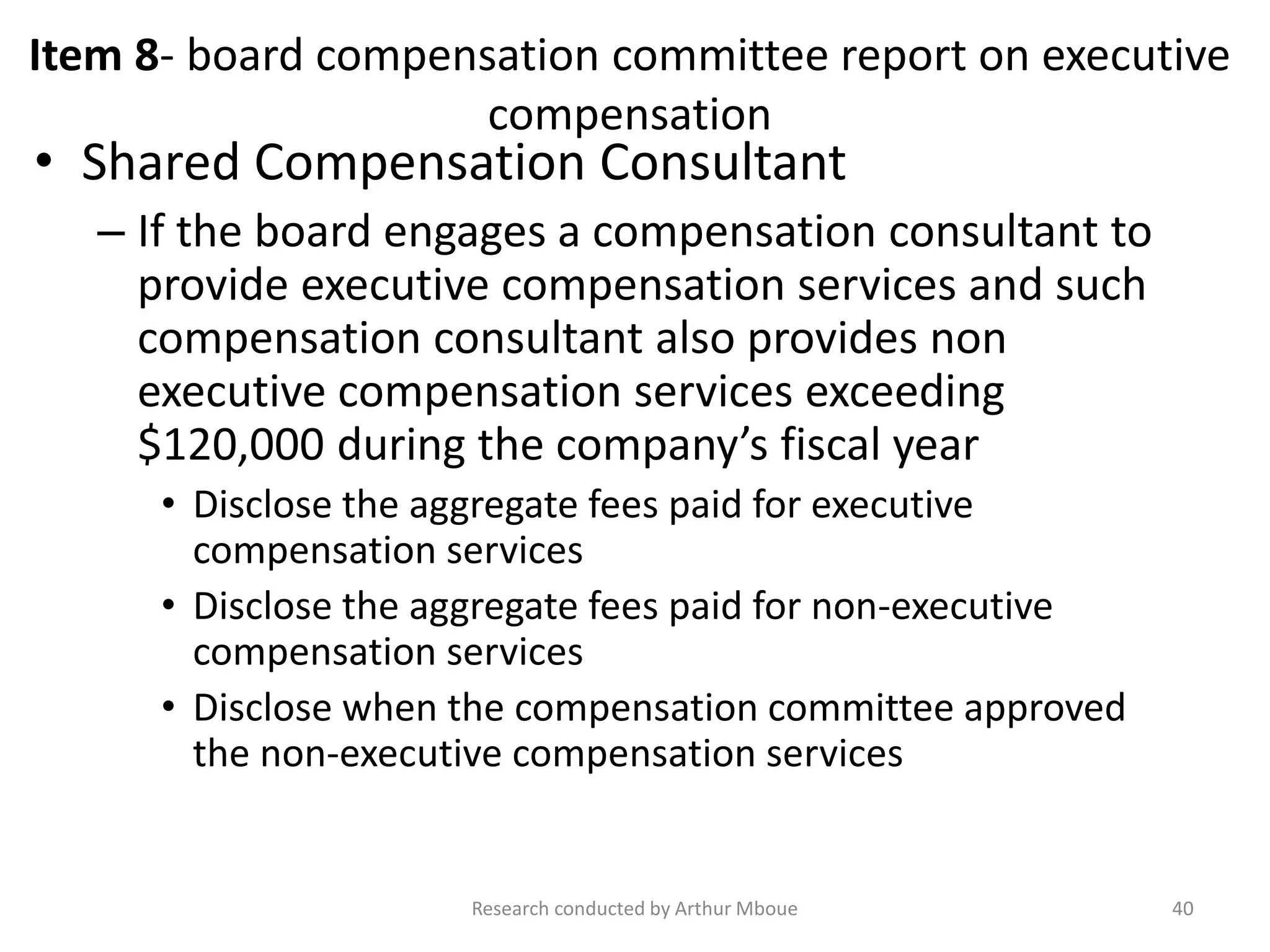 Item 8- board compensation committee report on executive
compensation
• Shared Compensation Consultant
– If the board engages a compensation consultant to
provide executive compensation services and such
compensation consultant also provides non
executive compensation services exceeding
$120,000 during the company’s fiscal year
• Disclose the aggregate fees paid for executive
compensation services
• Disclose the aggregate fees paid for non-executive
compensation services
• Disclose when the compensation committee approved
the non-executive compensation services
Research conducted by Arthur Mboue 40
 