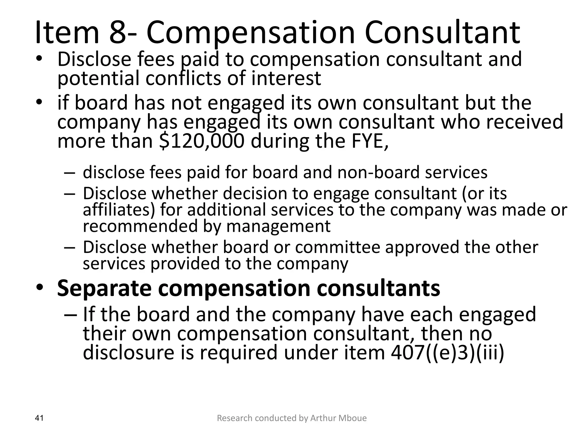 41
Item 8- Compensation Consultant
• Disclose fees paid to compensation consultant and
potential conflicts of interest
• if board has not engaged its own consultant but the
company has engaged its own consultant who received
more than $120,000 during the FYE,
– disclose fees paid for board and non-board services
– Disclose whether decision to engage consultant (or its
affiliates) for additional services to the company was made or
recommended by management
– Disclose whether board or committee approved the other
services provided to the company
• Separate compensation consultants
– If the board and the company have each engaged
their own compensation consultant, then no
disclosure is required under item 407((e)3)(iii)
Research conducted by Arthur Mboue
 