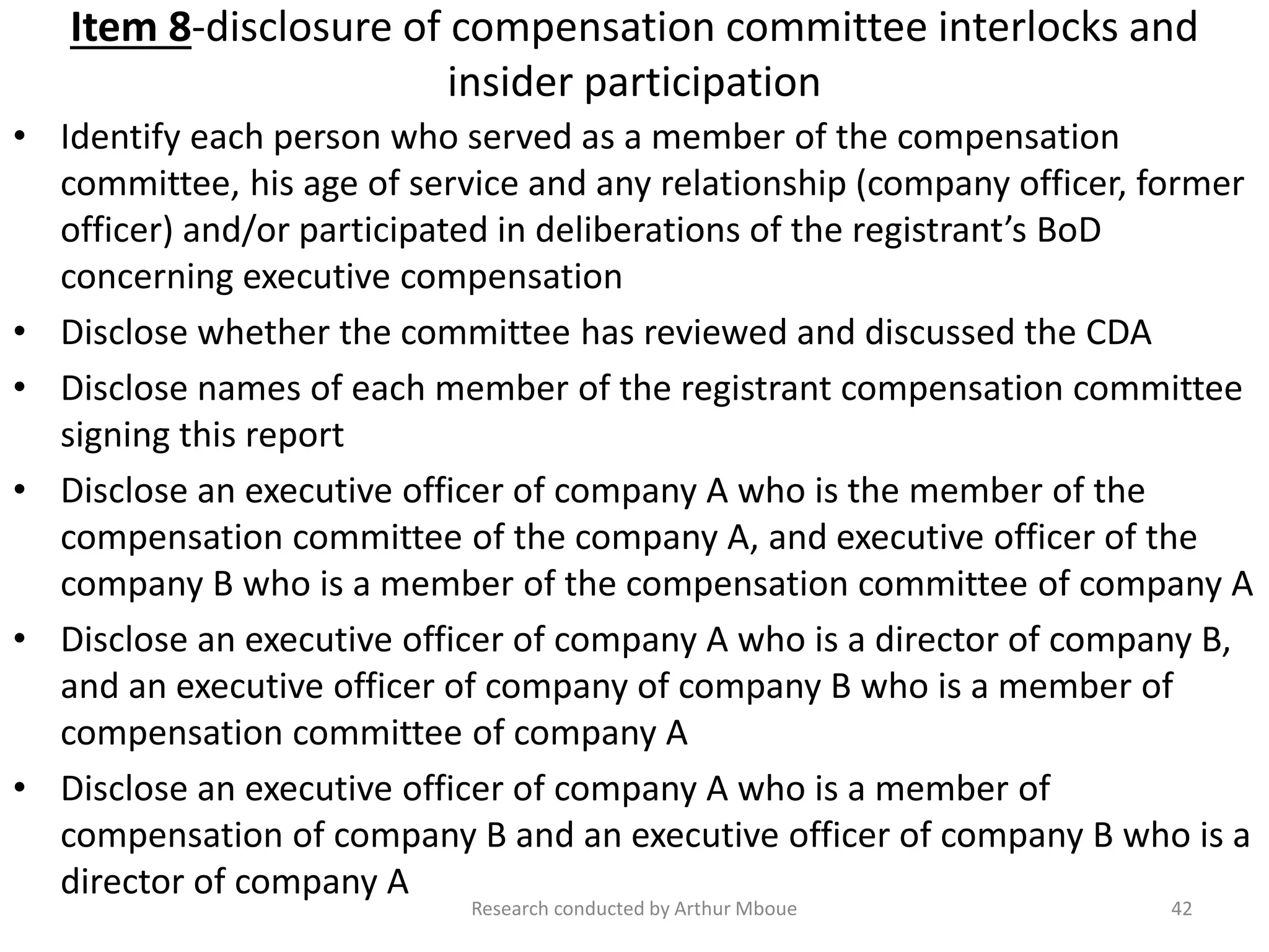 Item 8-disclosure of compensation committee interlocks and
insider participation
• Identify each person who served as a member of the compensation
committee, his age of service and any relationship (company officer, former
officer) and/or participated in deliberations of the registrant’s BoD
concerning executive compensation
• Disclose whether the committee has reviewed and discussed the CDA
• Disclose names of each member of the registrant compensation committee
signing this report
• Disclose an executive officer of company A who is the member of the
compensation committee of the company A, and executive officer of the
company B who is a member of the compensation committee of company A
• Disclose an executive officer of company A who is a director of company B,
and an executive officer of company of company B who is a member of
compensation committee of company A
• Disclose an executive officer of company A who is a member of
compensation of company B and an executive officer of company B who is a
director of company A
Research conducted by Arthur Mboue 42
 