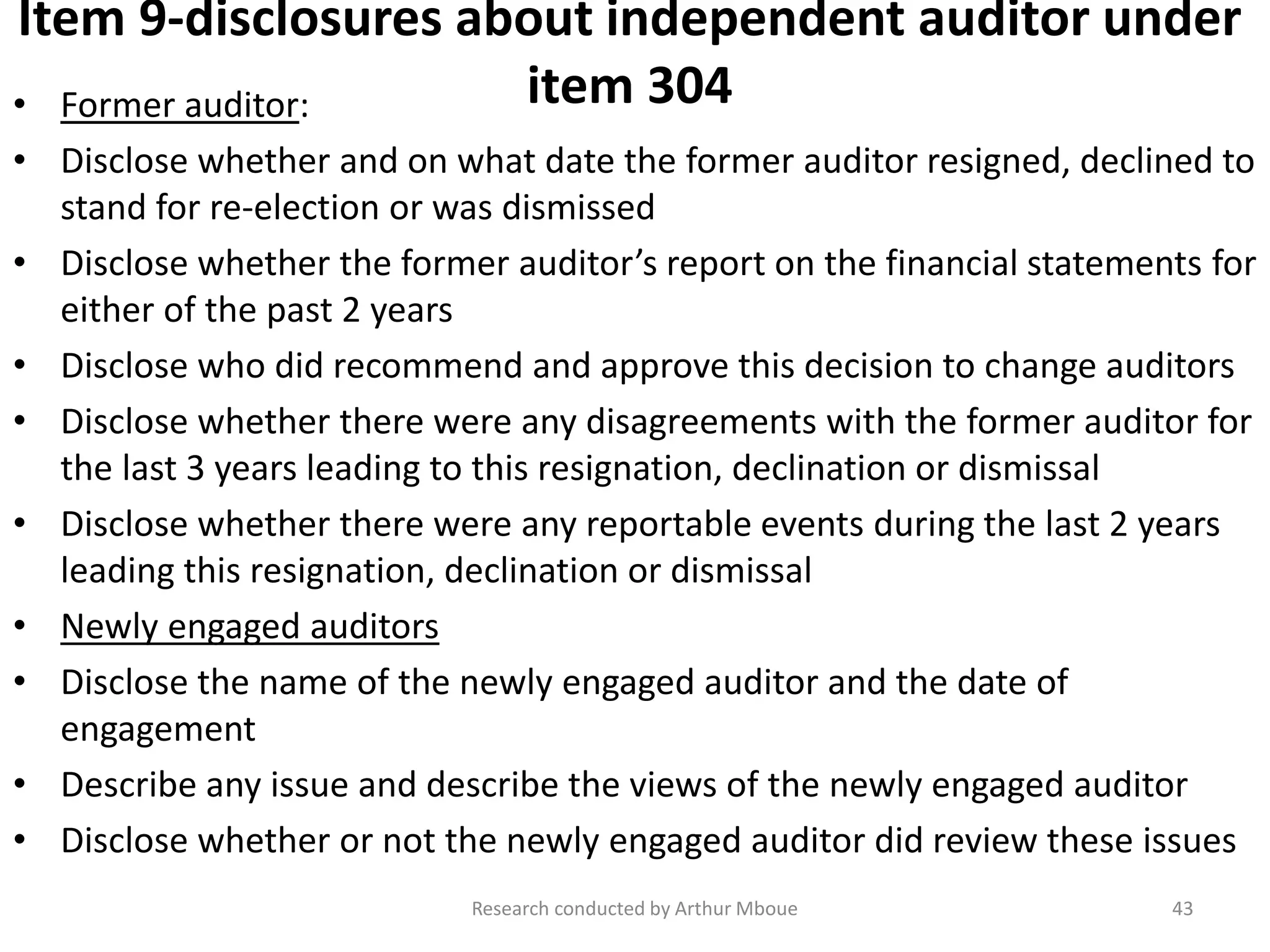 Item 9-disclosures about independent auditor under
item 304• Former auditor:
• Disclose whether and on what date the former auditor resigned, declined to
stand for re-election or was dismissed
• Disclose whether the former auditor’s report on the financial statements for
either of the past 2 years
• Disclose who did recommend and approve this decision to change auditors
• Disclose whether there were any disagreements with the former auditor for
the last 3 years leading to this resignation, declination or dismissal
• Disclose whether there were any reportable events during the last 2 years
leading this resignation, declination or dismissal
• Newly engaged auditors
• Disclose the name of the newly engaged auditor and the date of
engagement
• Describe any issue and describe the views of the newly engaged auditor
• Disclose whether or not the newly engaged auditor did review these issues
Research conducted by Arthur Mboue 43
 