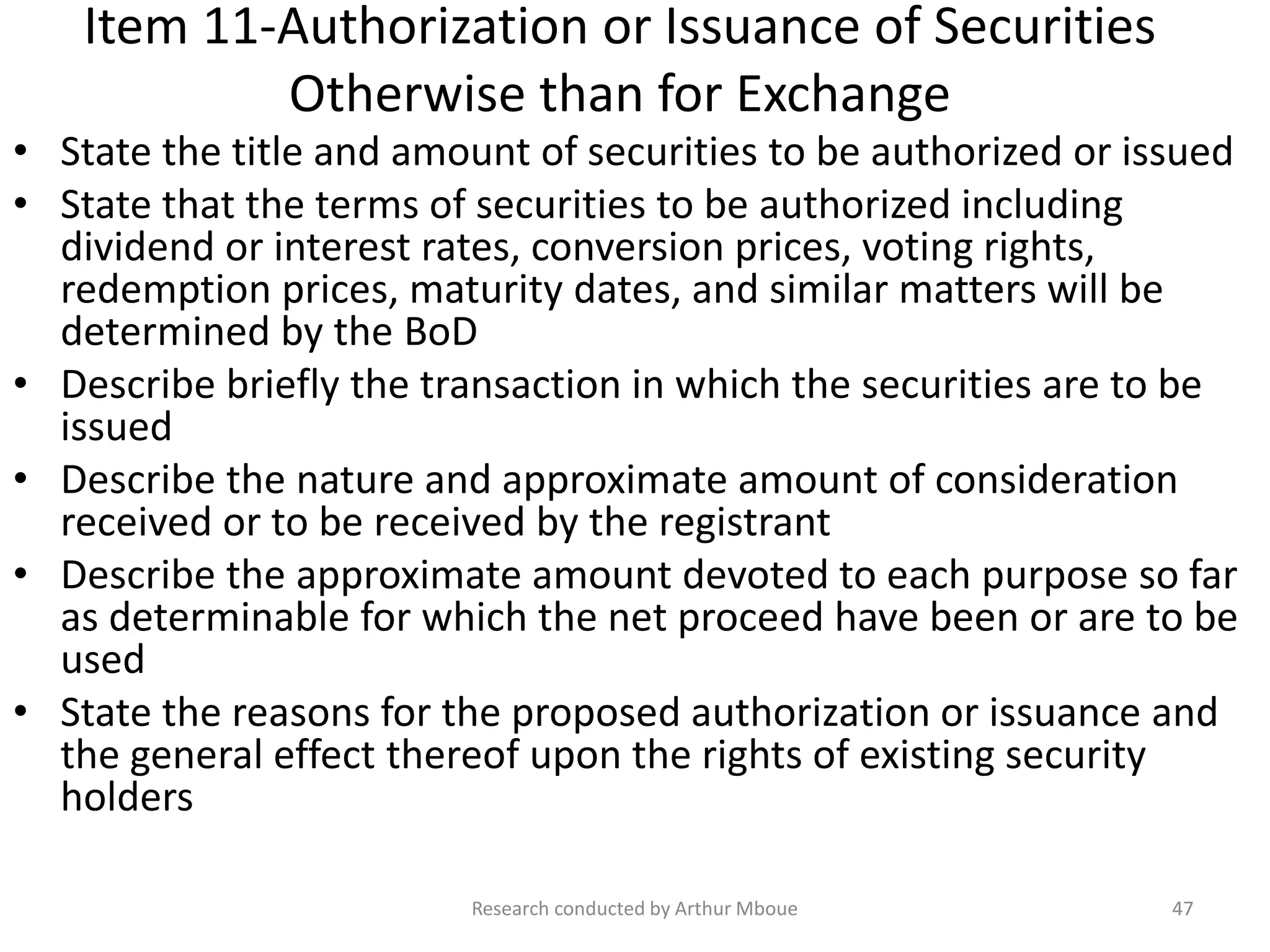 Item 11-Authorization or Issuance of Securities
Otherwise than for Exchange
• State the title and amount of securities to be authorized or issued
• State that the terms of securities to be authorized including
dividend or interest rates, conversion prices, voting rights,
redemption prices, maturity dates, and similar matters will be
determined by the BoD
• Describe briefly the transaction in which the securities are to be
issued
• Describe the nature and approximate amount of consideration
received or to be received by the registrant
• Describe the approximate amount devoted to each purpose so far
as determinable for which the net proceed have been or are to be
used
• State the reasons for the proposed authorization or issuance and
the general effect thereof upon the rights of existing security
holders
Research conducted by Arthur Mboue 47
 