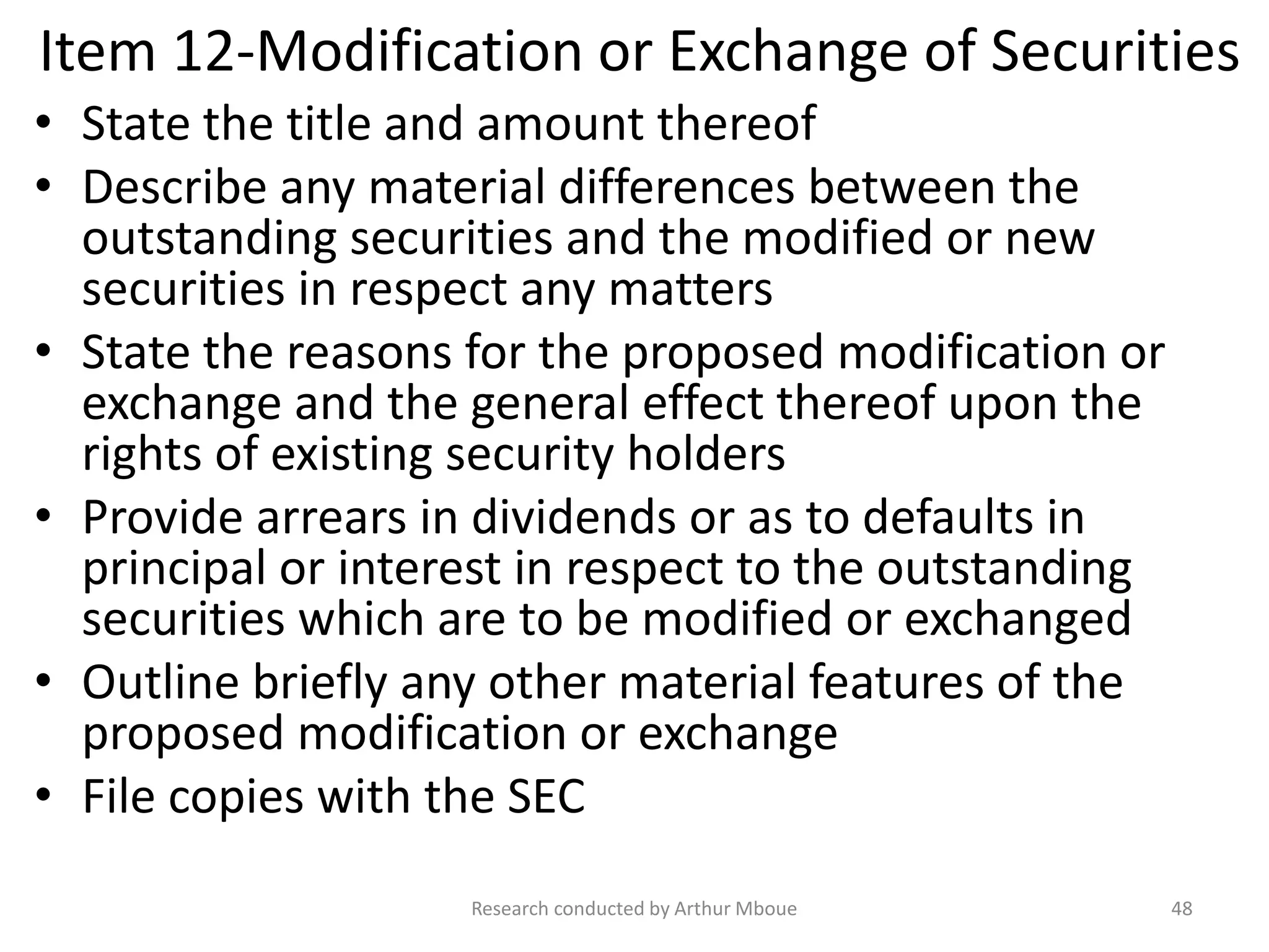 Item 12-Modification or Exchange of Securities
• State the title and amount thereof
• Describe any material differences between the
outstanding securities and the modified or new
securities in respect any matters
• State the reasons for the proposed modification or
exchange and the general effect thereof upon the
rights of existing security holders
• Provide arrears in dividends or as to defaults in
principal or interest in respect to the outstanding
securities which are to be modified or exchanged
• Outline briefly any other material features of the
proposed modification or exchange
• File copies with the SEC
Research conducted by Arthur Mboue 48
 