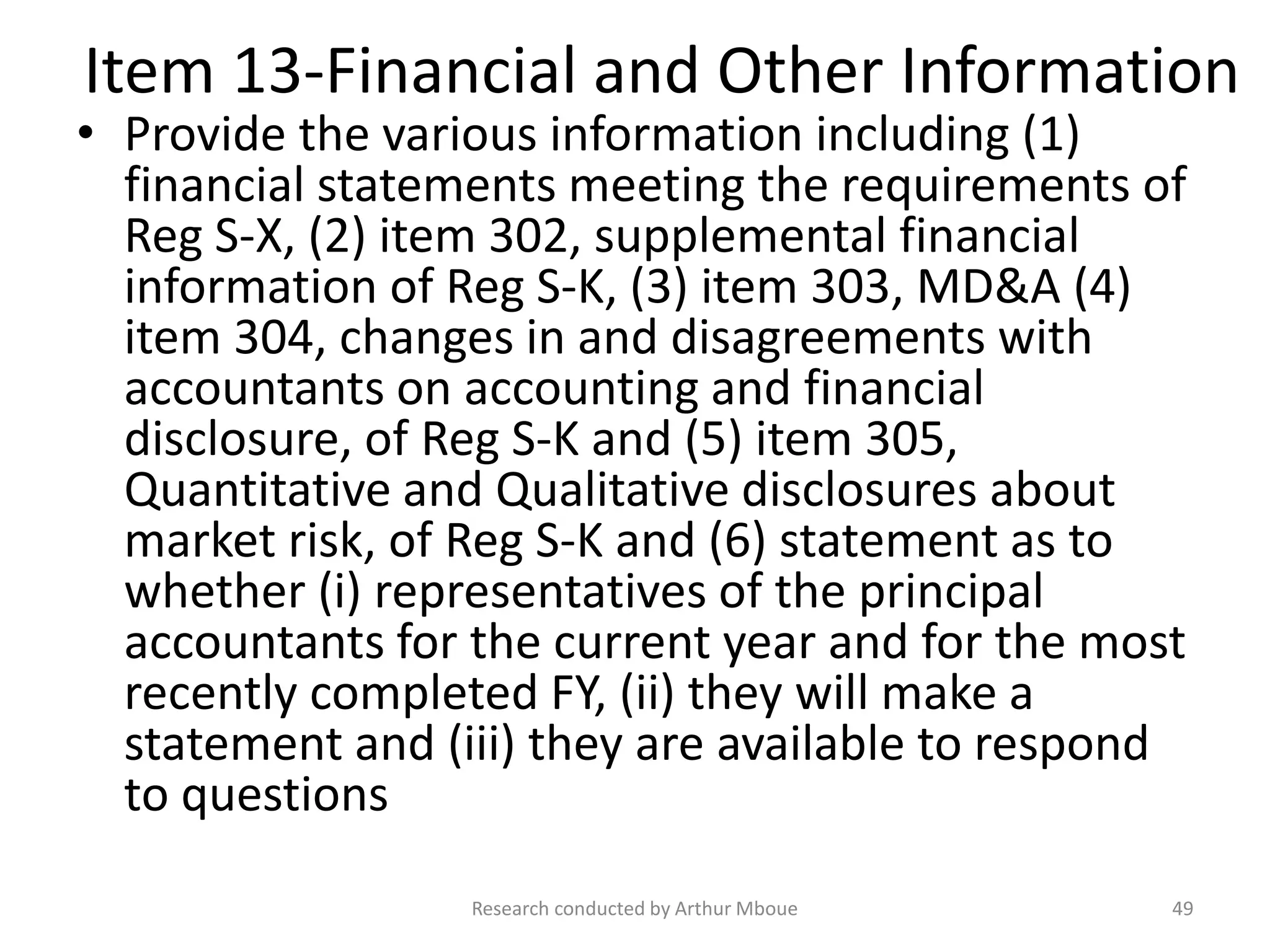 Item 13-Financial and Other Information
• Provide the various information including (1)
financial statements meeting the requirements of
Reg S-X, (2) item 302, supplemental financial
information of Reg S-K, (3) item 303, MD&A (4)
item 304, changes in and disagreements with
accountants on accounting and financial
disclosure, of Reg S-K and (5) item 305,
Quantitative and Qualitative disclosures about
market risk, of Reg S-K and (6) statement as to
whether (i) representatives of the principal
accountants for the current year and for the most
recently completed FY, (ii) they will make a
statement and (iii) they are available to respond
to questions
Research conducted by Arthur Mboue 49
 