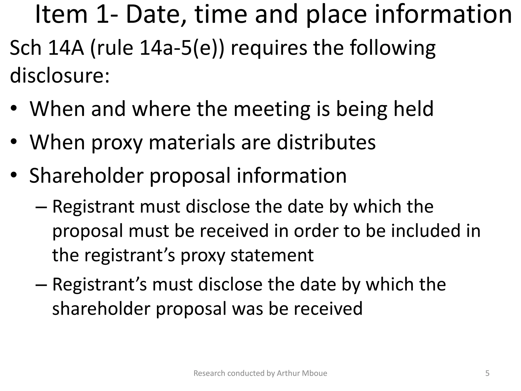Item 1- Date, time and place information
Sch 14A (rule 14a-5(e)) requires the following
disclosure:
• When and where the meeting is being held
• When proxy materials are distributes
• Shareholder proposal information
– Registrant must disclose the date by which the
proposal must be received in order to be included in
the registrant’s proxy statement
– Registrant’s must disclose the date by which the
shareholder proposal was be received
Research conducted by Arthur Mboue 5
 