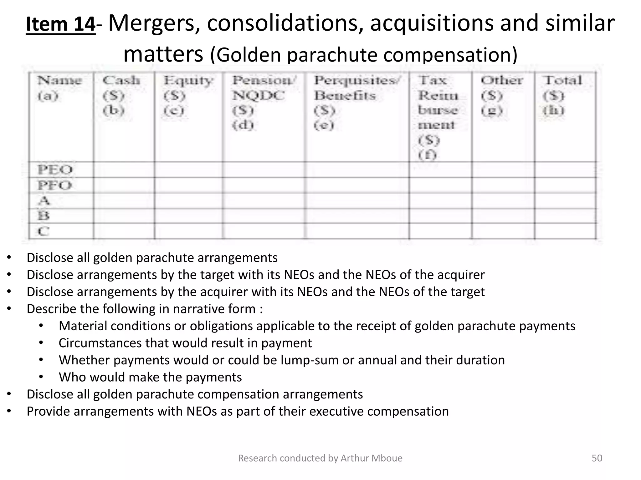 Item 14- Mergers, consolidations, acquisitions and similar
matters (Golden parachute compensation)
Research conducted by Arthur Mboue 50
• Disclose all golden parachute arrangements
• Disclose arrangements by the target with its NEOs and the NEOs of the acquirer
• Disclose arrangements by the acquirer with its NEOs and the NEOs of the target
• Describe the following in narrative form :
• Material conditions or obligations applicable to the receipt of golden parachute payments
• Circumstances that would result in payment
• Whether payments would or could be lump-sum or annual and their duration
• Who would make the payments
• Disclose all golden parachute compensation arrangements
• Provide arrangements with NEOs as part of their executive compensation
 