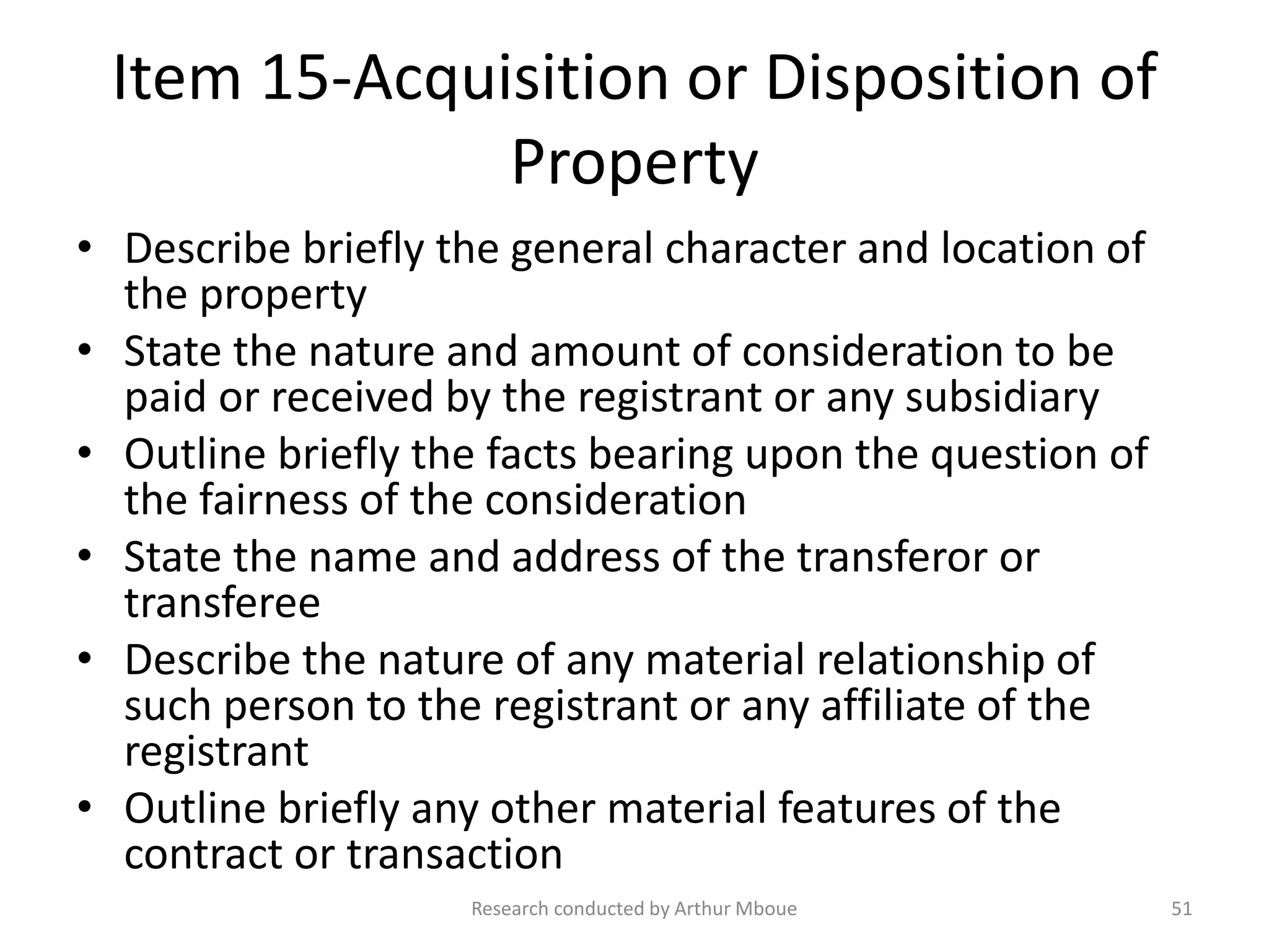 Item 15-Acquisition or Disposition of
Property
• Describe briefly the general character and location of
the property
• State the nature and amount of consideration to be
paid or received by the registrant or any subsidiary
• Outline briefly the facts bearing upon the question of
the fairness of the consideration
• State the name and address of the transferor or
transferee
• Describe the nature of any material relationship of
such person to the registrant or any affiliate of the
registrant
• Outline briefly any other material features of the
contract or transaction
Research conducted by Arthur Mboue 51
 