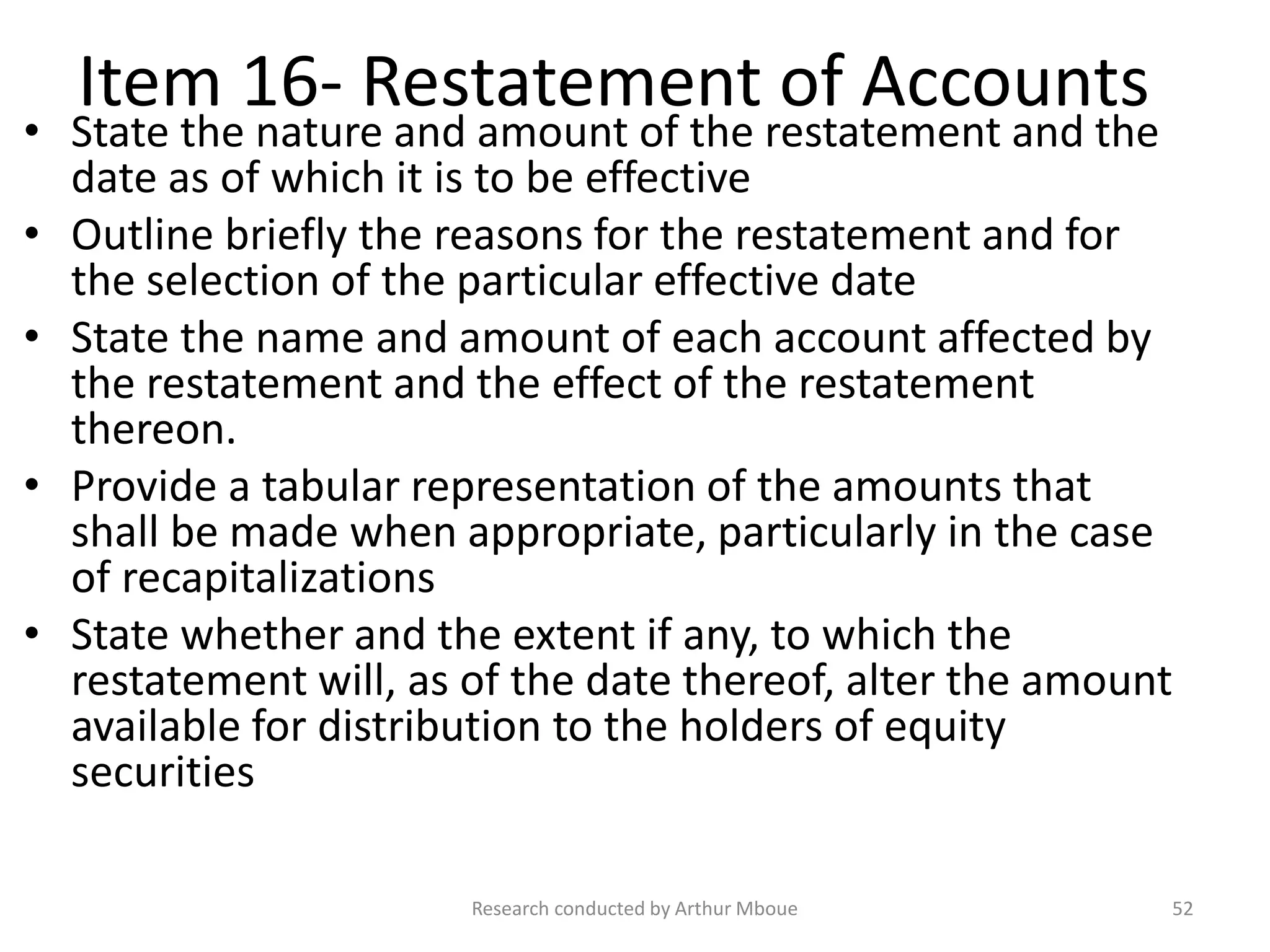 Item 16- Restatement of Accounts
• State the nature and amount of the restatement and the
date as of which it is to be effective
• Outline briefly the reasons for the restatement and for
the selection of the particular effective date
• State the name and amount of each account affected by
the restatement and the effect of the restatement
thereon.
• Provide a tabular representation of the amounts that
shall be made when appropriate, particularly in the case
of recapitalizations
• State whether and the extent if any, to which the
restatement will, as of the date thereof, alter the amount
available for distribution to the holders of equity
securities
Research conducted by Arthur Mboue 52
 