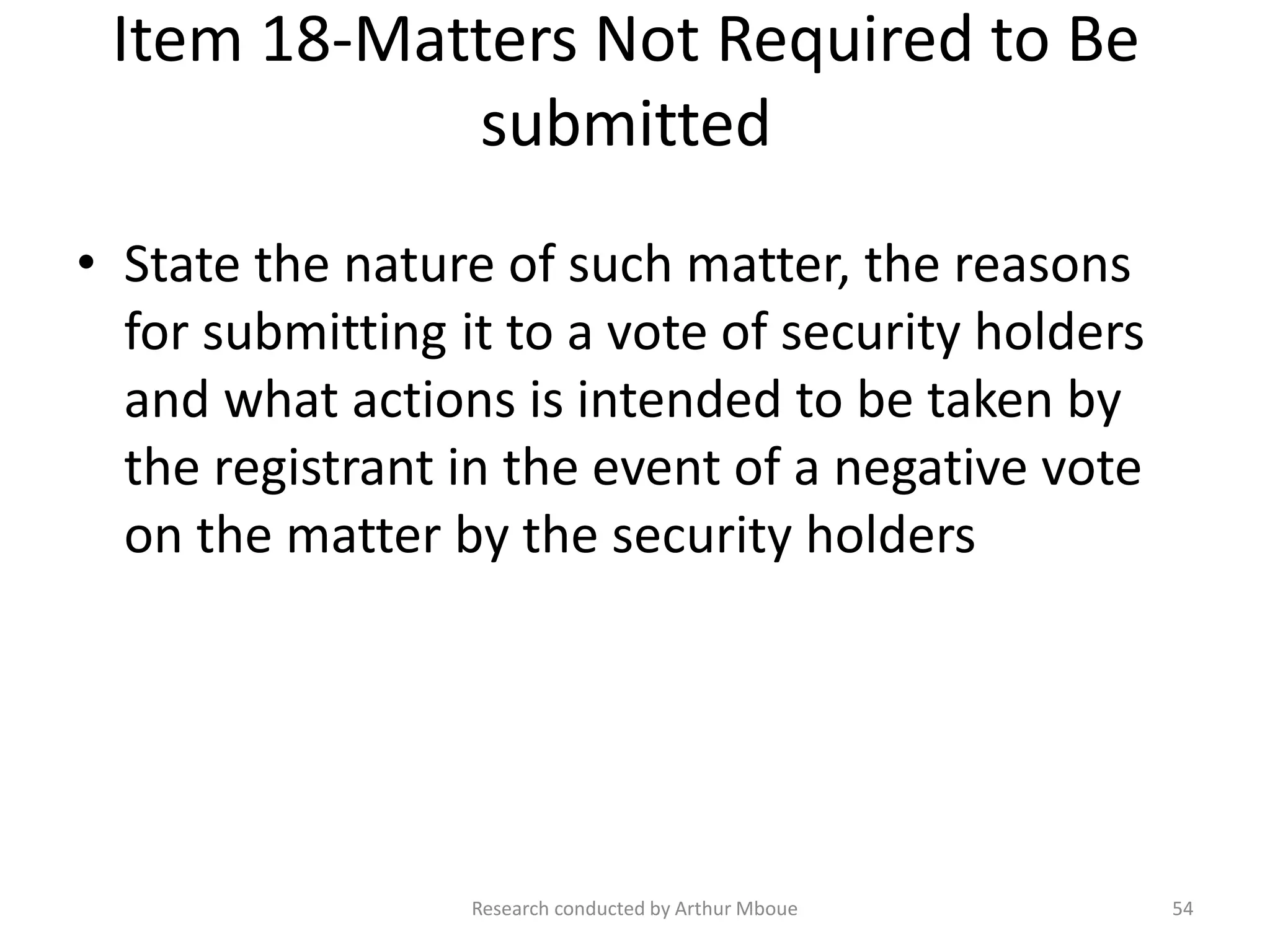 Item 18-Matters Not Required to Be
submitted
• State the nature of such matter, the reasons
for submitting it to a vote of security holders
and what actions is intended to be taken by
the registrant in the event of a negative vote
on the matter by the security holders
Research conducted by Arthur Mboue 54
 