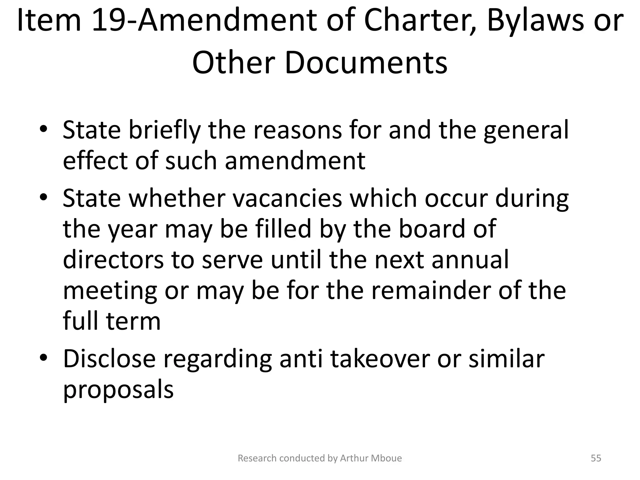 Item 19-Amendment of Charter, Bylaws or
Other Documents
• State briefly the reasons for and the general
effect of such amendment
• State whether vacancies which occur during
the year may be filled by the board of
directors to serve until the next annual
meeting or may be for the remainder of the
full term
• Disclose regarding anti takeover or similar
proposals
Research conducted by Arthur Mboue 55
 