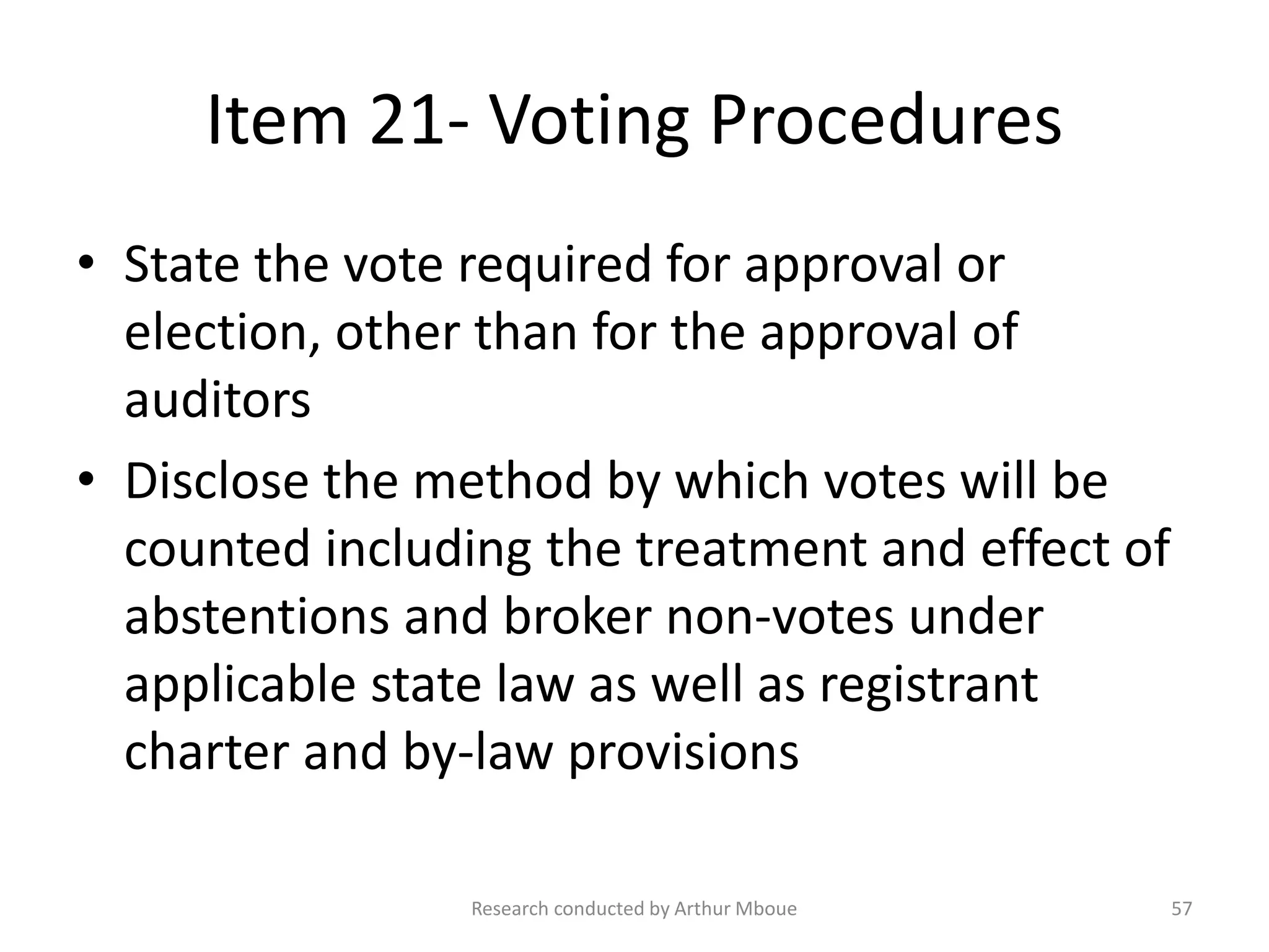 Item 21- Voting Procedures
• State the vote required for approval or
election, other than for the approval of
auditors
• Disclose the method by which votes will be
counted including the treatment and effect of
abstentions and broker non-votes under
applicable state law as well as registrant
charter and by-law provisions
Research conducted by Arthur Mboue 57
 