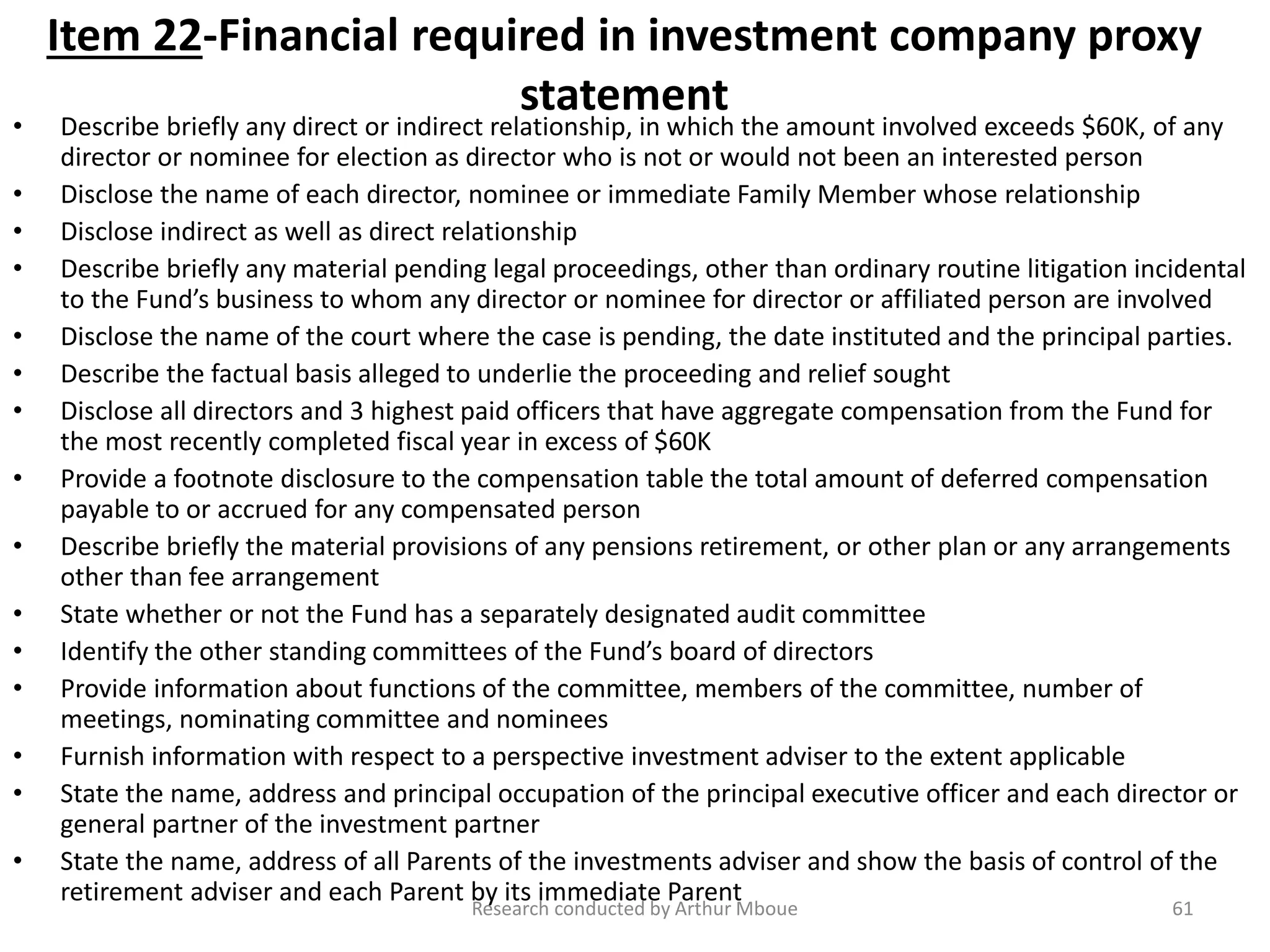 Item 22-Financial required in investment company proxy
statement
• Describe briefly any direct or indirect relationship, in which the amount involved exceeds $60K, of any
director or nominee for election as director who is not or would not been an interested person
• Disclose the name of each director, nominee or immediate Family Member whose relationship
• Disclose indirect as well as direct relationship
• Describe briefly any material pending legal proceedings, other than ordinary routine litigation incidental
to the Fund’s business to whom any director or nominee for director or affiliated person are involved
• Disclose the name of the court where the case is pending, the date instituted and the principal parties.
• Describe the factual basis alleged to underlie the proceeding and relief sought
• Disclose all directors and 3 highest paid officers that have aggregate compensation from the Fund for
the most recently completed fiscal year in excess of $60K
• Provide a footnote disclosure to the compensation table the total amount of deferred compensation
payable to or accrued for any compensated person
• Describe briefly the material provisions of any pensions retirement, or other plan or any arrangements
other than fee arrangement
• State whether or not the Fund has a separately designated audit committee
• Identify the other standing committees of the Fund’s board of directors
• Provide information about functions of the committee, members of the committee, number of
meetings, nominating committee and nominees
• Furnish information with respect to a perspective investment adviser to the extent applicable
• State the name, address and principal occupation of the principal executive officer and each director or
general partner of the investment partner
• State the name, address of all Parents of the investments adviser and show the basis of control of the
retirement adviser and each Parent by its immediate Parent
Research conducted by Arthur Mboue 61
 