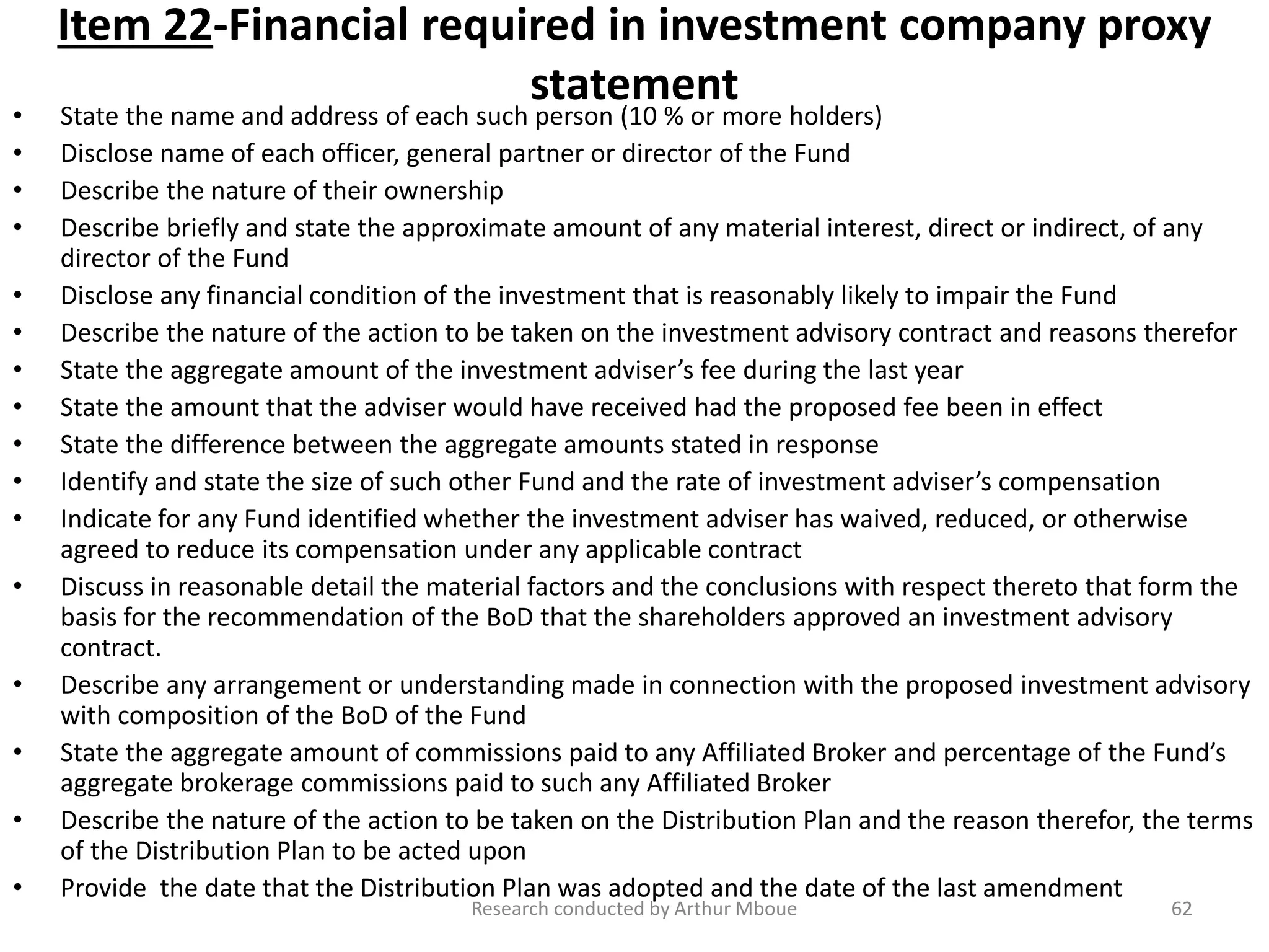 Item 22-Financial required in investment company proxy
statement
• State the name and address of each such person (10 % or more holders)
• Disclose name of each officer, general partner or director of the Fund
• Describe the nature of their ownership
• Describe briefly and state the approximate amount of any material interest, direct or indirect, of any
director of the Fund
• Disclose any financial condition of the investment that is reasonably likely to impair the Fund
• Describe the nature of the action to be taken on the investment advisory contract and reasons therefor
• State the aggregate amount of the investment adviser’s fee during the last year
• State the amount that the adviser would have received had the proposed fee been in effect
• State the difference between the aggregate amounts stated in response
• Identify and state the size of such other Fund and the rate of investment adviser’s compensation
• Indicate for any Fund identified whether the investment adviser has waived, reduced, or otherwise
agreed to reduce its compensation under any applicable contract
• Discuss in reasonable detail the material factors and the conclusions with respect thereto that form the
basis for the recommendation of the BoD that the shareholders approved an investment advisory
contract.
• Describe any arrangement or understanding made in connection with the proposed investment advisory
with composition of the BoD of the Fund
• State the aggregate amount of commissions paid to any Affiliated Broker and percentage of the Fund’s
aggregate brokerage commissions paid to such any Affiliated Broker
• Describe the nature of the action to be taken on the Distribution Plan and the reason therefor, the terms
of the Distribution Plan to be acted upon
• Provide the date that the Distribution Plan was adopted and the date of the last amendment
Research conducted by Arthur Mboue 62
 