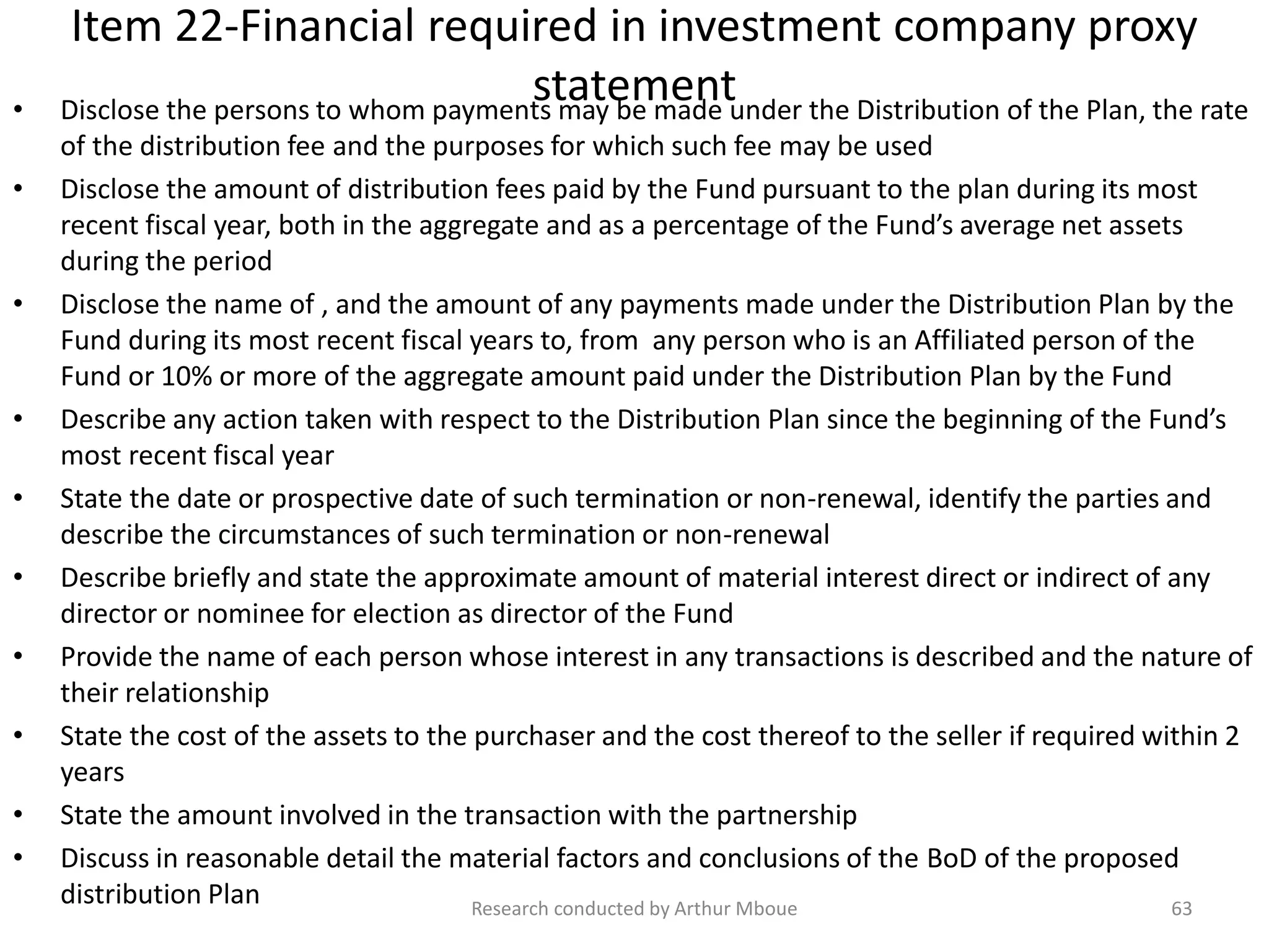 Item 22-Financial required in investment company proxy
statement• Disclose the persons to whom payments may be made under the Distribution of the Plan, the rate
of the distribution fee and the purposes for which such fee may be used
• Disclose the amount of distribution fees paid by the Fund pursuant to the plan during its most
recent fiscal year, both in the aggregate and as a percentage of the Fund’s average net assets
during the period
• Disclose the name of , and the amount of any payments made under the Distribution Plan by the
Fund during its most recent fiscal years to, from any person who is an Affiliated person of the
Fund or 10% or more of the aggregate amount paid under the Distribution Plan by the Fund
• Describe any action taken with respect to the Distribution Plan since the beginning of the Fund’s
most recent fiscal year
• State the date or prospective date of such termination or non-renewal, identify the parties and
describe the circumstances of such termination or non-renewal
• Describe briefly and state the approximate amount of material interest direct or indirect of any
director or nominee for election as director of the Fund
• Provide the name of each person whose interest in any transactions is described and the nature of
their relationship
• State the cost of the assets to the purchaser and the cost thereof to the seller if required within 2
years
• State the amount involved in the transaction with the partnership
• Discuss in reasonable detail the material factors and conclusions of the BoD of the proposed
distribution Plan Research conducted by Arthur Mboue 63
 