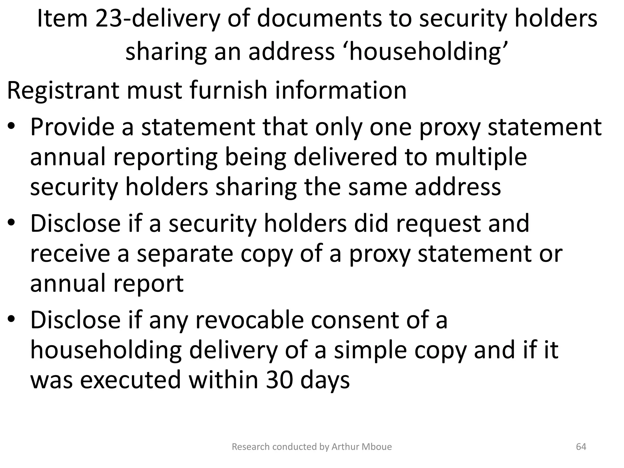 Item 23-delivery of documents to security holders
sharing an address ‘householding’
Registrant must furnish information
• Provide a statement that only one proxy statement
annual reporting being delivered to multiple
security holders sharing the same address
• Disclose if a security holders did request and
receive a separate copy of a proxy statement or
annual report
• Disclose if any revocable consent of a
householding delivery of a simple copy and if it
was executed within 30 days
Research conducted by Arthur Mboue 64
 