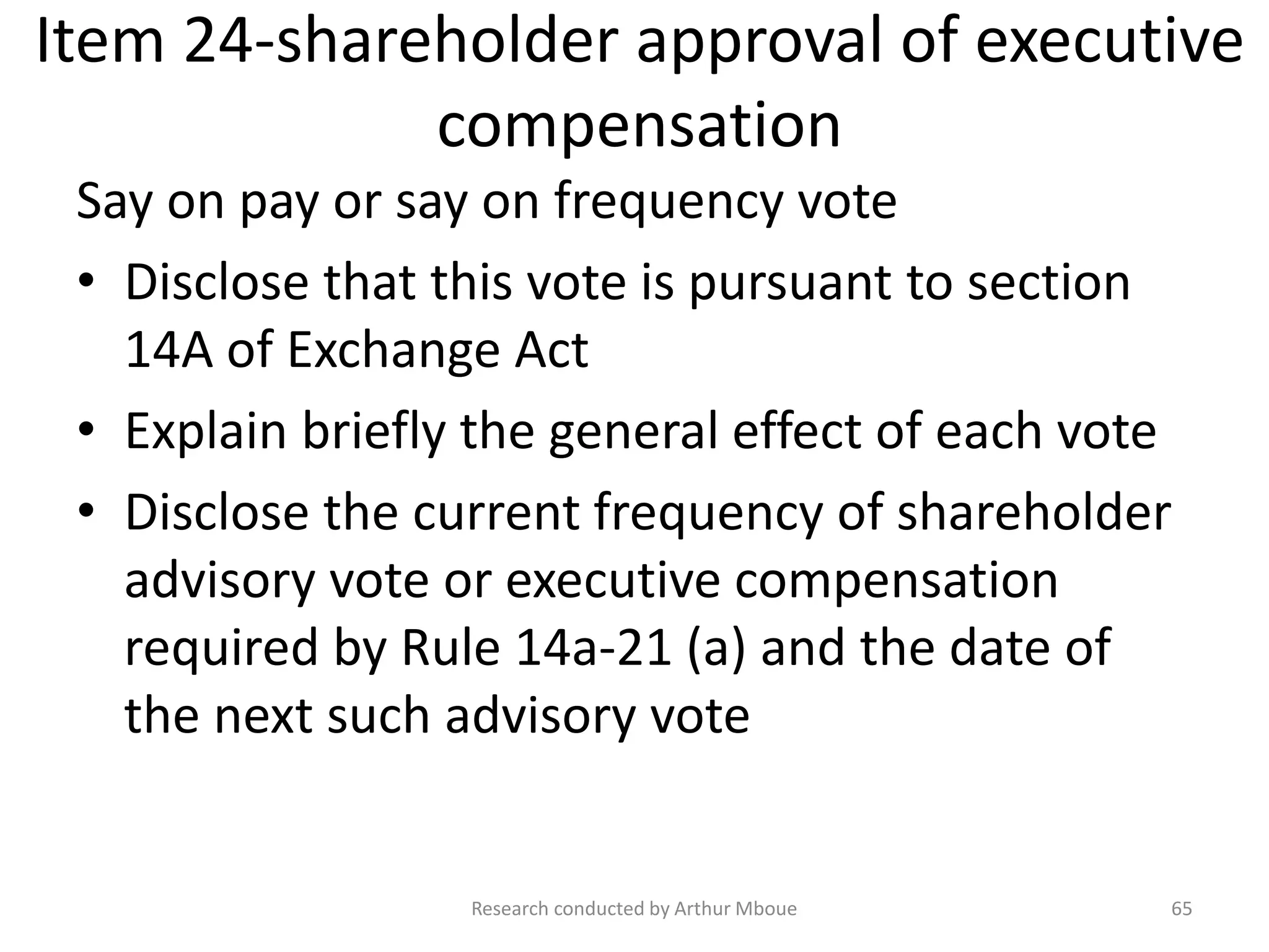 Item 24-shareholder approval of executive
compensation
Say on pay or say on frequency vote
• Disclose that this vote is pursuant to section
14A of Exchange Act
• Explain briefly the general effect of each vote
• Disclose the current frequency of shareholder
advisory vote or executive compensation
required by Rule 14a-21 (a) and the date of
the next such advisory vote
Research conducted by Arthur Mboue 65
 