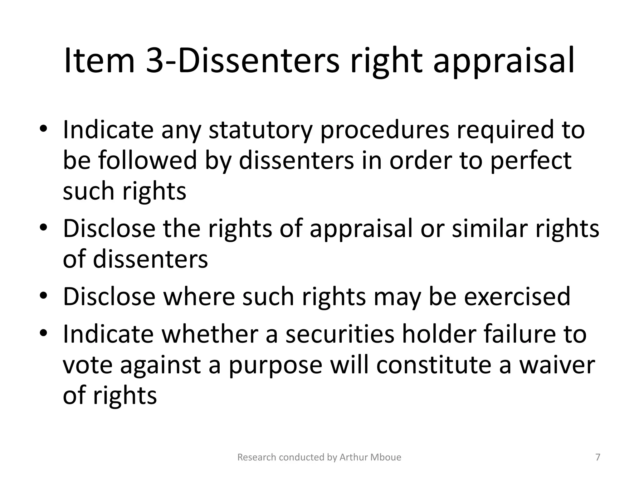 Item 3-Dissenters right appraisal
• Indicate any statutory procedures required to
be followed by dissenters in order to perfect
such rights
• Disclose the rights of appraisal or similar rights
of dissenters
• Disclose where such rights may be exercised
• Indicate whether a securities holder failure to
vote against a purpose will constitute a waiver
of rights
Research conducted by Arthur Mboue 7
 
