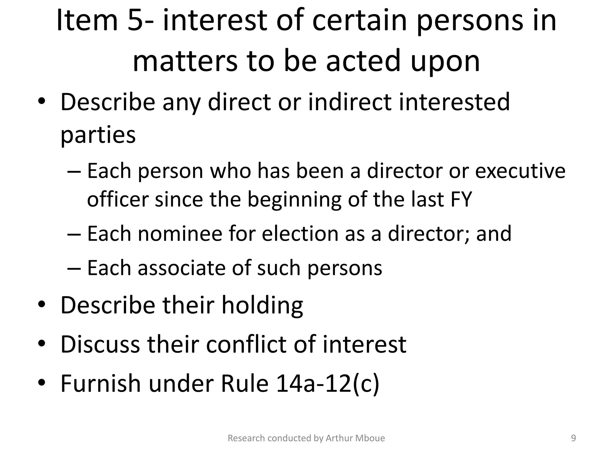 Item 5- interest of certain persons in
matters to be acted upon
• Describe any direct or indirect interested
parties
– Each person who has been a director or executive
officer since the beginning of the last FY
– Each nominee for election as a director; and
– Each associate of such persons
• Describe their holding
• Discuss their conflict of interest
• Furnish under Rule 14a-12(c)
Research conducted by Arthur Mboue 9
 