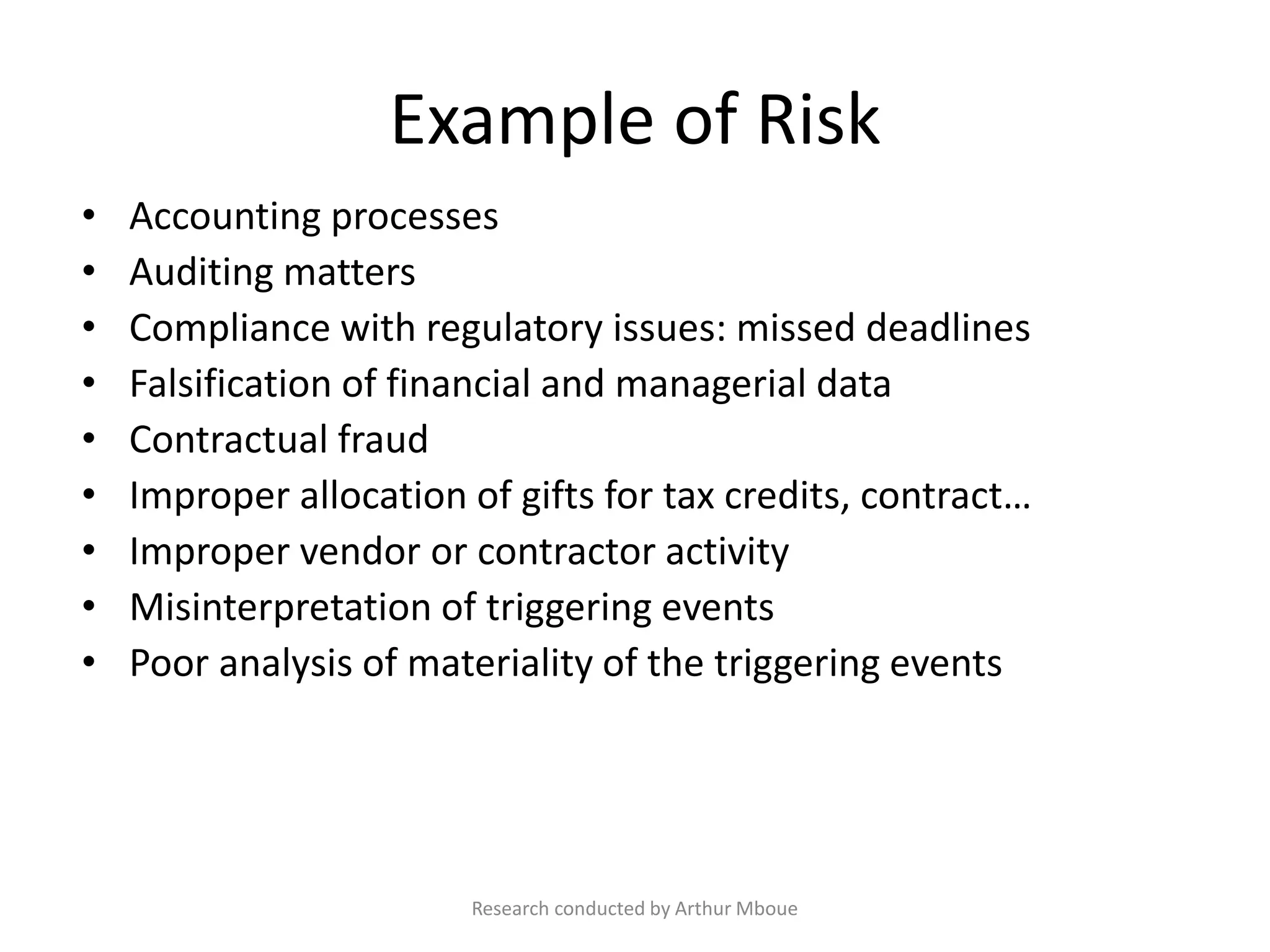 Example of Risk
• Accounting processes
• Auditing matters
• Compliance with regulatory issues: missed deadlines
• Falsification of financial and managerial data
• Contractual fraud
• Improper allocation of gifts for tax credits, contract…
• Improper vendor or contractor activity
• Misinterpretation of triggering events
• Poor analysis of materiality of the triggering events
Research conducted by Arthur Mboue
 