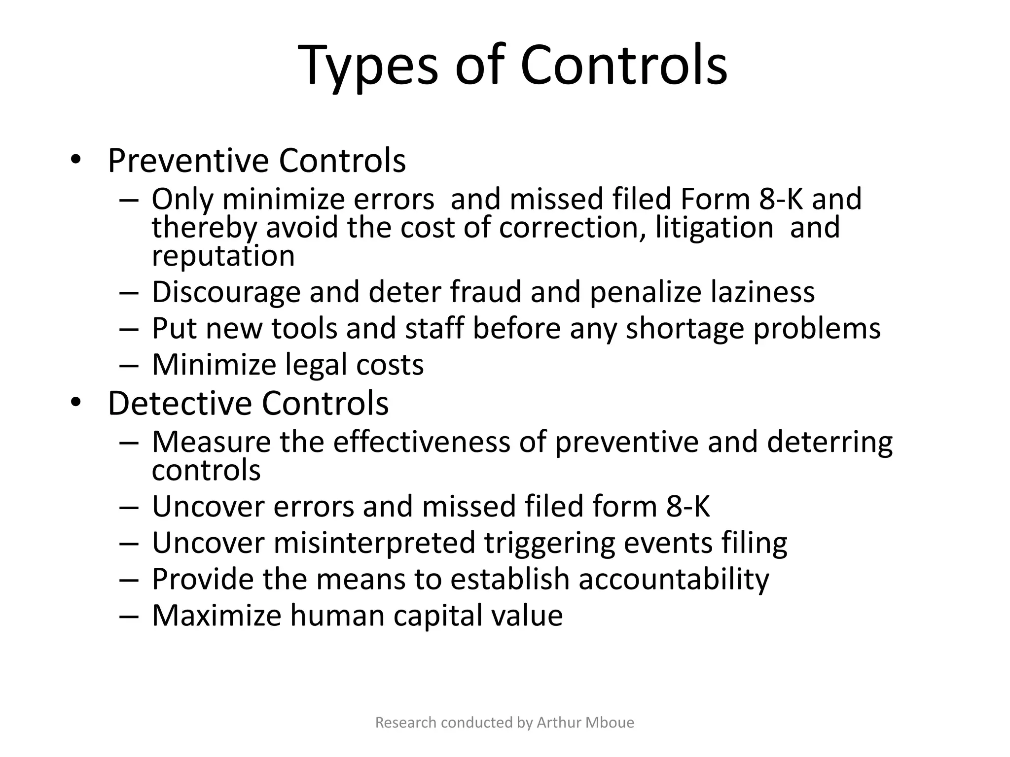 Types of Controls
• Preventive Controls
– Only minimize errors and missed filed Form 8-K and
thereby avoid the cost of correction, litigation and
reputation
– Discourage and deter fraud and penalize laziness
– Put new tools and staff before any shortage problems
– Minimize legal costs
• Detective Controls
– Measure the effectiveness of preventive and deterring
controls
– Uncover errors and missed filed form 8-K
– Uncover misinterpreted triggering events filing
– Provide the means to establish accountability
– Maximize human capital value
Research conducted by Arthur Mboue
 