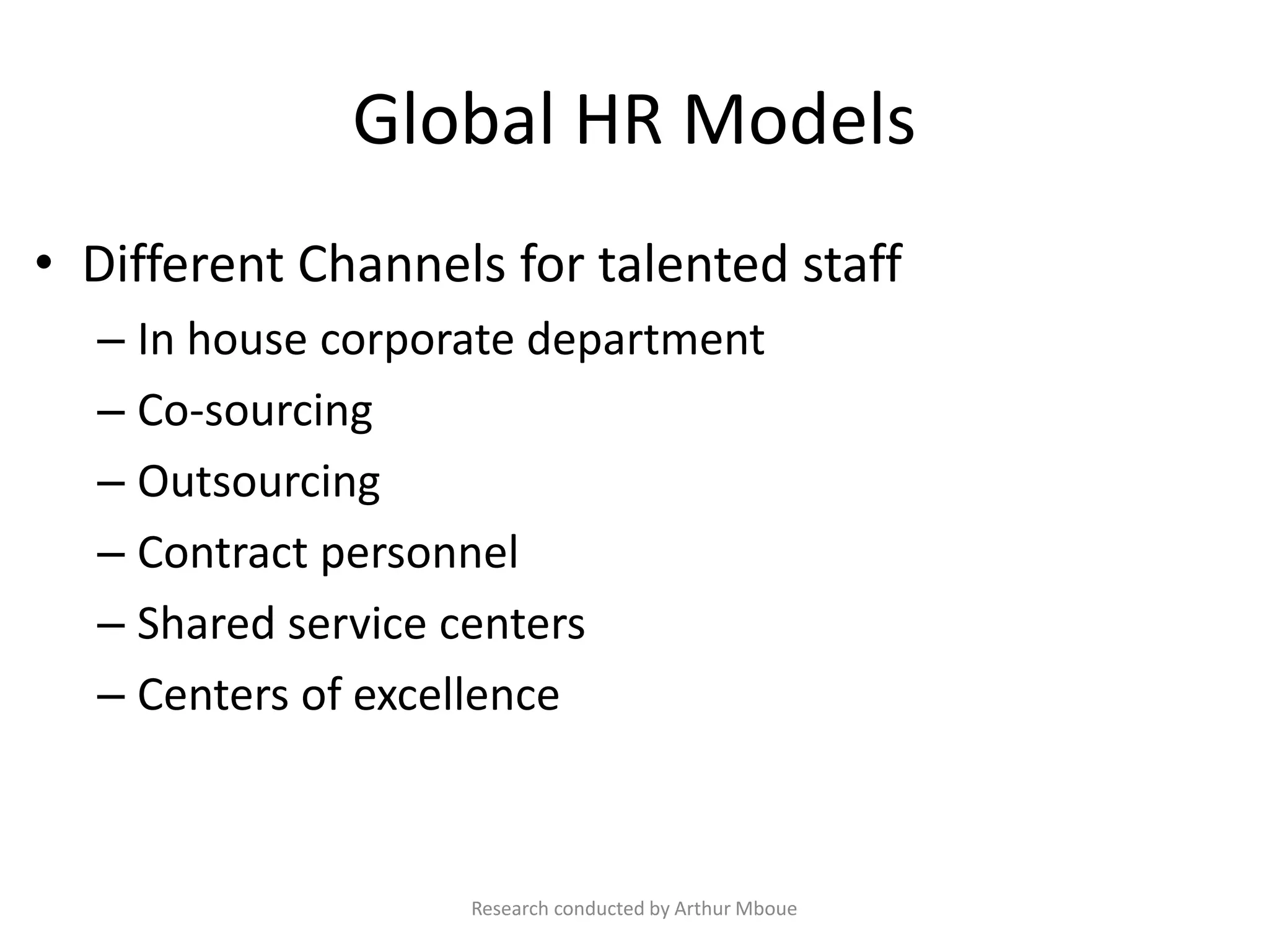 Global HR Models
• Different Channels for talented staff
– In house corporate department
– Co-sourcing
– Outsourcing
– Contract personnel
– Shared service centers
– Centers of excellence
Research conducted by Arthur Mboue
 