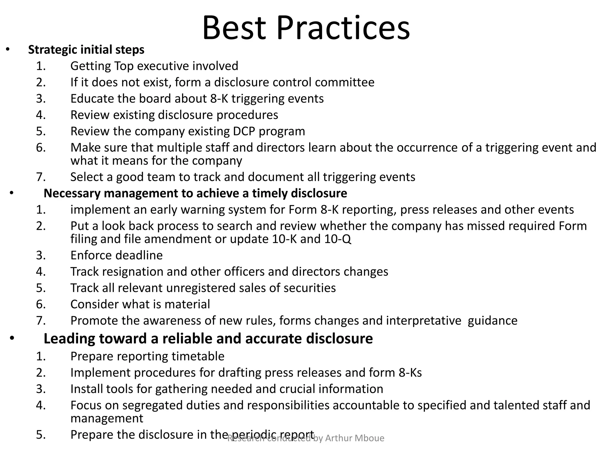 Best Practices• Strategic initial steps
1. Getting Top executive involved
2. If it does not exist, form a disclosure control committee
3. Educate the board about 8-K triggering events
4. Review existing disclosure procedures
5. Review the company existing DCP program
6. Make sure that multiple staff and directors learn about the occurrence of a triggering event and
what it means for the company
7. Select a good team to track and document all triggering events
• Necessary management to achieve a timely disclosure
1. implement an early warning system for Form 8-K reporting, press releases and other events
2. Put a look back process to search and review whether the company has missed required Form
filing and file amendment or update 10-K and 10-Q
3. Enforce deadline
4. Track resignation and other officers and directors changes
5. Track all relevant unregistered sales of securities
6. Consider what is material
7. Promote the awareness of new rules, forms changes and interpretative guidance
• Leading toward a reliable and accurate disclosure
1. Prepare reporting timetable
2. Implement procedures for drafting press releases and form 8-Ks
3. Install tools for gathering needed and crucial information
4. Focus on segregated duties and responsibilities accountable to specified and talented staff and
management
5. Prepare the disclosure in the periodic reportResearch conducted by Arthur Mboue
 
