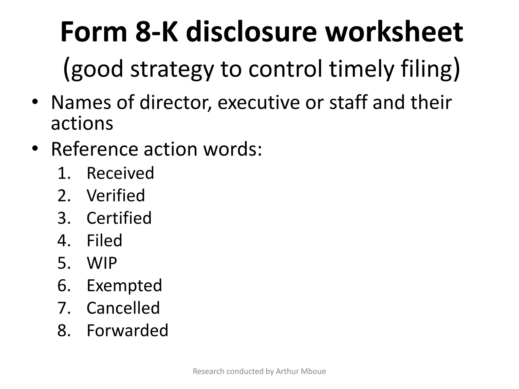 Form 8-K disclosure worksheet
(good strategy to control timely filing)
• Names of director, executive or staff and their
actions
• Reference action words:
1. Received
2. Verified
3. Certified
4. Filed
5. WIP
6. Exempted
7. Cancelled
8. Forwarded
Research conducted by Arthur Mboue
 