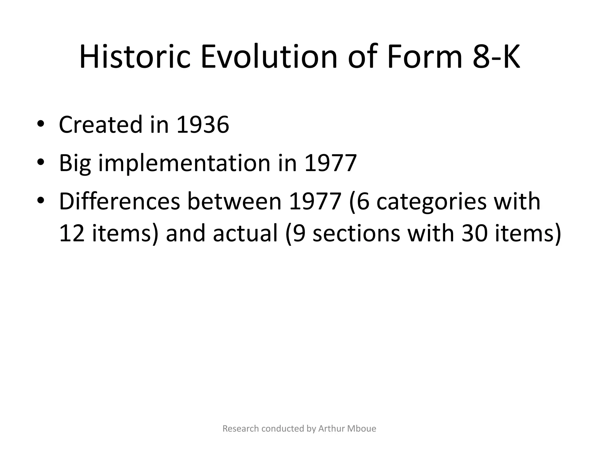 Historic Evolution of Form 8-K
• Created in 1936
• Big implementation in 1977
• Differences between 1977 (6 categories with
12 items) and actual (9 sections with 30 items)
Research conducted by Arthur Mboue
 