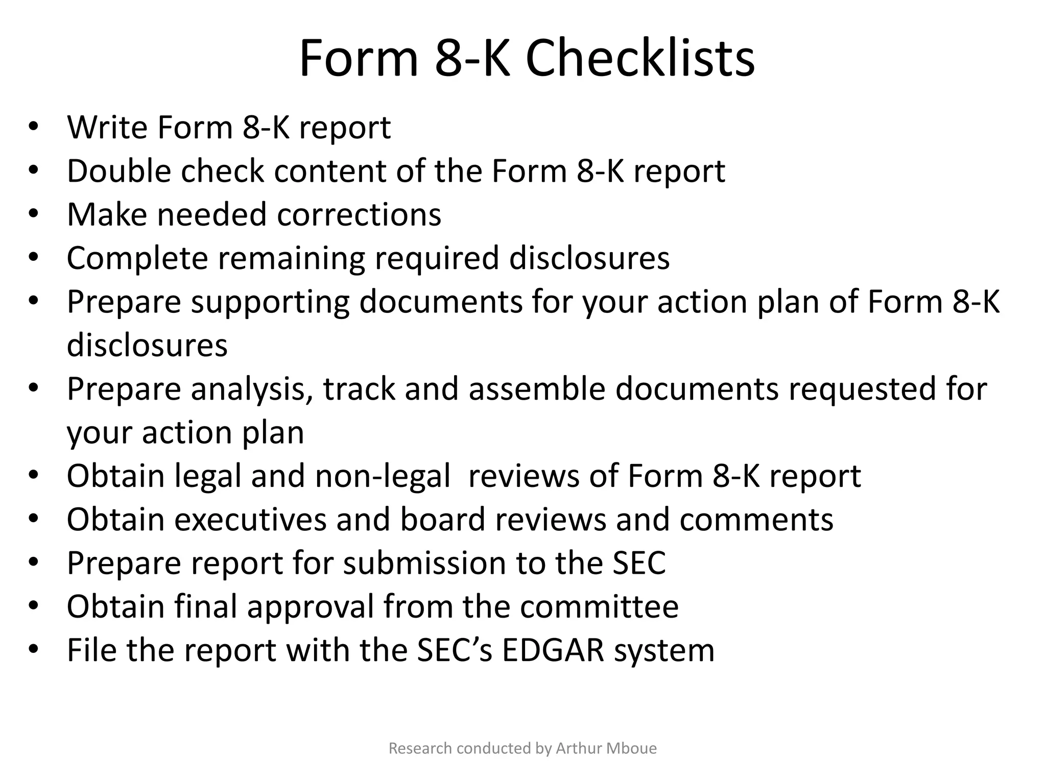 Form 8-K Checklists
• Write Form 8-K report
• Double check content of the Form 8-K report
• Make needed corrections
• Complete remaining required disclosures
• Prepare supporting documents for your action plan of Form 8-K
disclosures
• Prepare analysis, track and assemble documents requested for
your action plan
• Obtain legal and non-legal reviews of Form 8-K report
• Obtain executives and board reviews and comments
• Prepare report for submission to the SEC
• Obtain final approval from the committee
• File the report with the SEC’s EDGAR system
Research conducted by Arthur Mboue
 