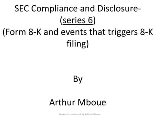 SEC Compliance and Disclosure-
(series 6)
(Form 8-K and events that triggers 8-K
filing)
By
Arthur Mboue
Research conducted by Arthur Mboue
 