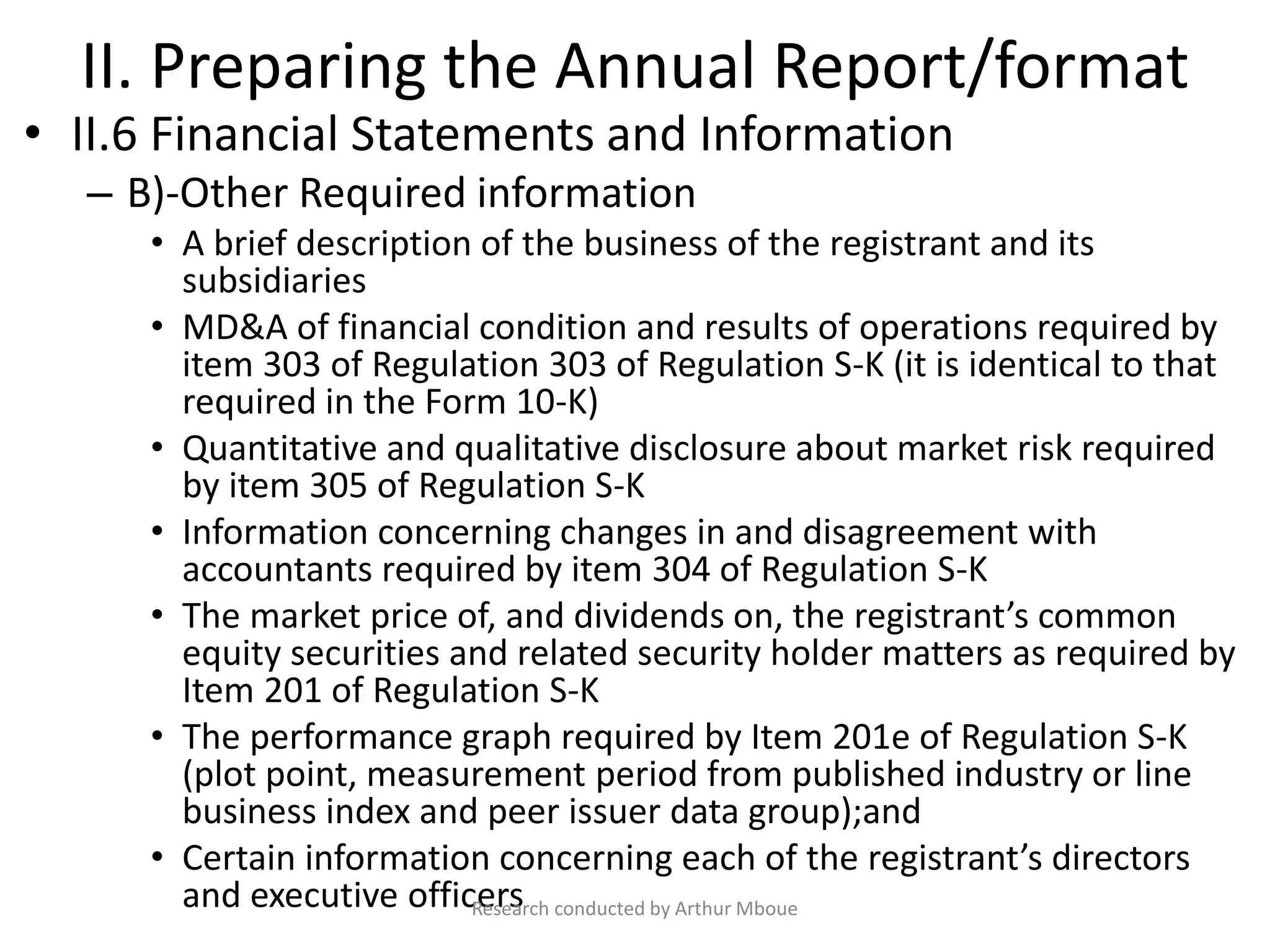 II. Preparing the Annual Report/format
• II.6 Financial Statements and Information
– B)-Other Required information
• A brief description of the business of the registrant and its
subsidiaries
• MD&A of financial condition and results of operations required by
item 303 of Regulation 303 of Regulation S-K (it is identical to that
required in the Form 10-K)
• Quantitative and qualitative disclosure about market risk required
by item 305 of Regulation S-K
• Information concerning changes in and disagreement with
accountants required by item 304 of Regulation S-K
• The market price of, and dividends on, the registrant’s common
equity securities and related security holder matters as required by
Item 201 of Regulation S-K
• The performance graph required by Item 201e of Regulation S-K
(plot point, measurement period from published industry or line
business index and peer issuer data group);and
• Certain information concerning each of the registrant’s directors
and executive officersResearch conducted by Arthur Mboue
 