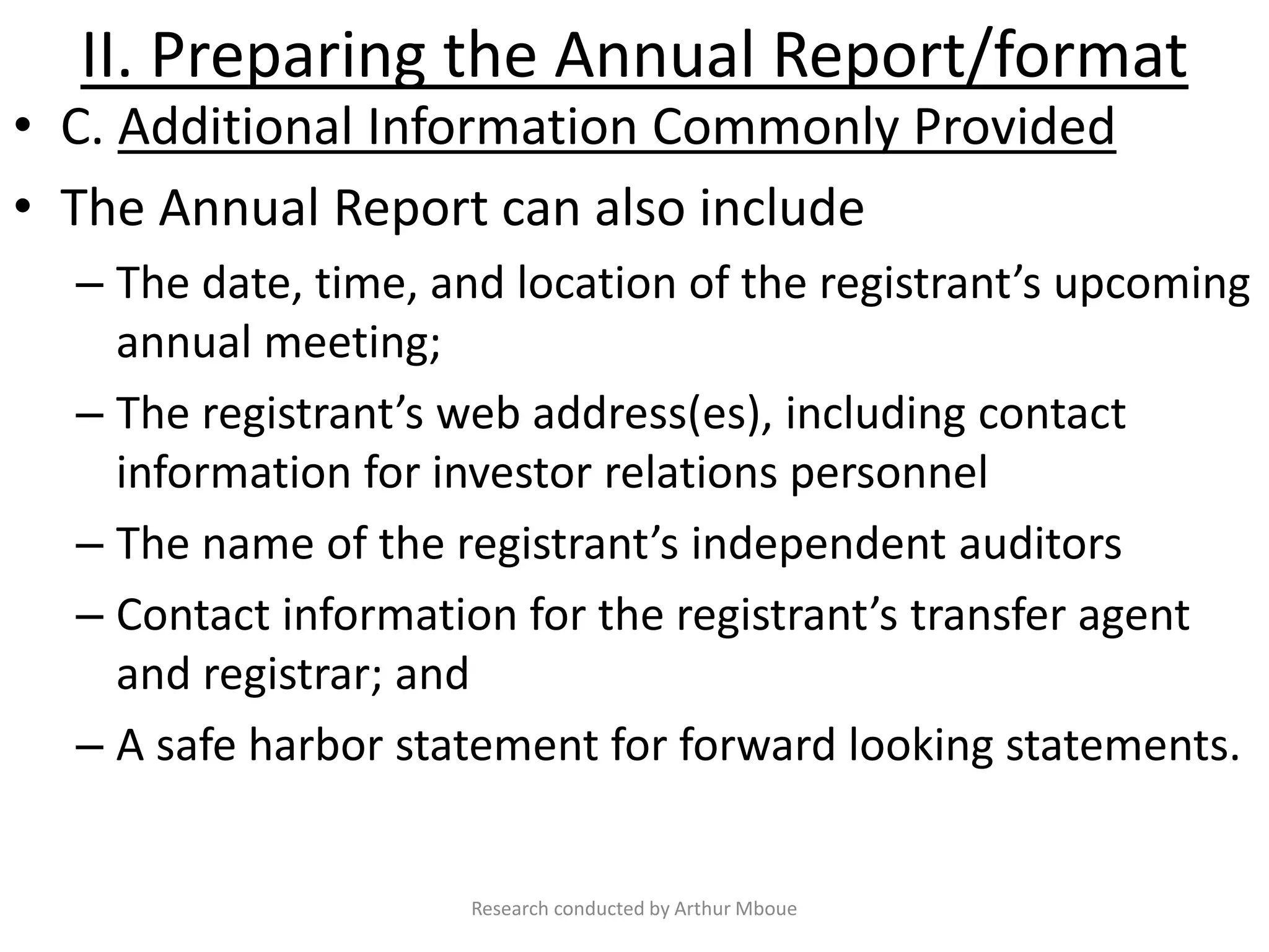II. Preparing the Annual Report/format
• C. Additional Information Commonly Provided
• The Annual Report can also include
– The date, time, and location of the registrant’s upcoming
annual meeting;
– The registrant’s web address(es), including contact
information for investor relations personnel
– The name of the registrant’s independent auditors
– Contact information for the registrant’s transfer agent
and registrar; and
– A safe harbor statement for forward looking statements.
Research conducted by Arthur Mboue
 