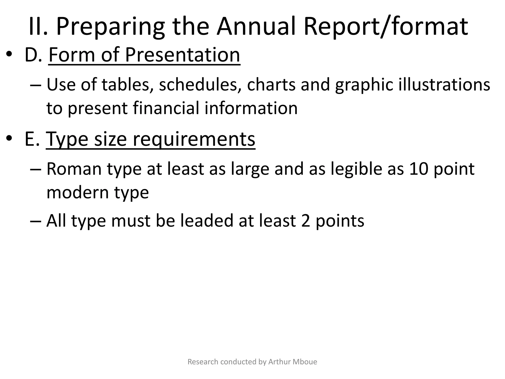 II. Preparing the Annual Report/format
• D. Form of Presentation
– Use of tables, schedules, charts and graphic illustrations
to present financial information
• E. Type size requirements
– Roman type at least as large and as legible as 10 point
modern type
– All type must be leaded at least 2 points
Research conducted by Arthur Mboue
 