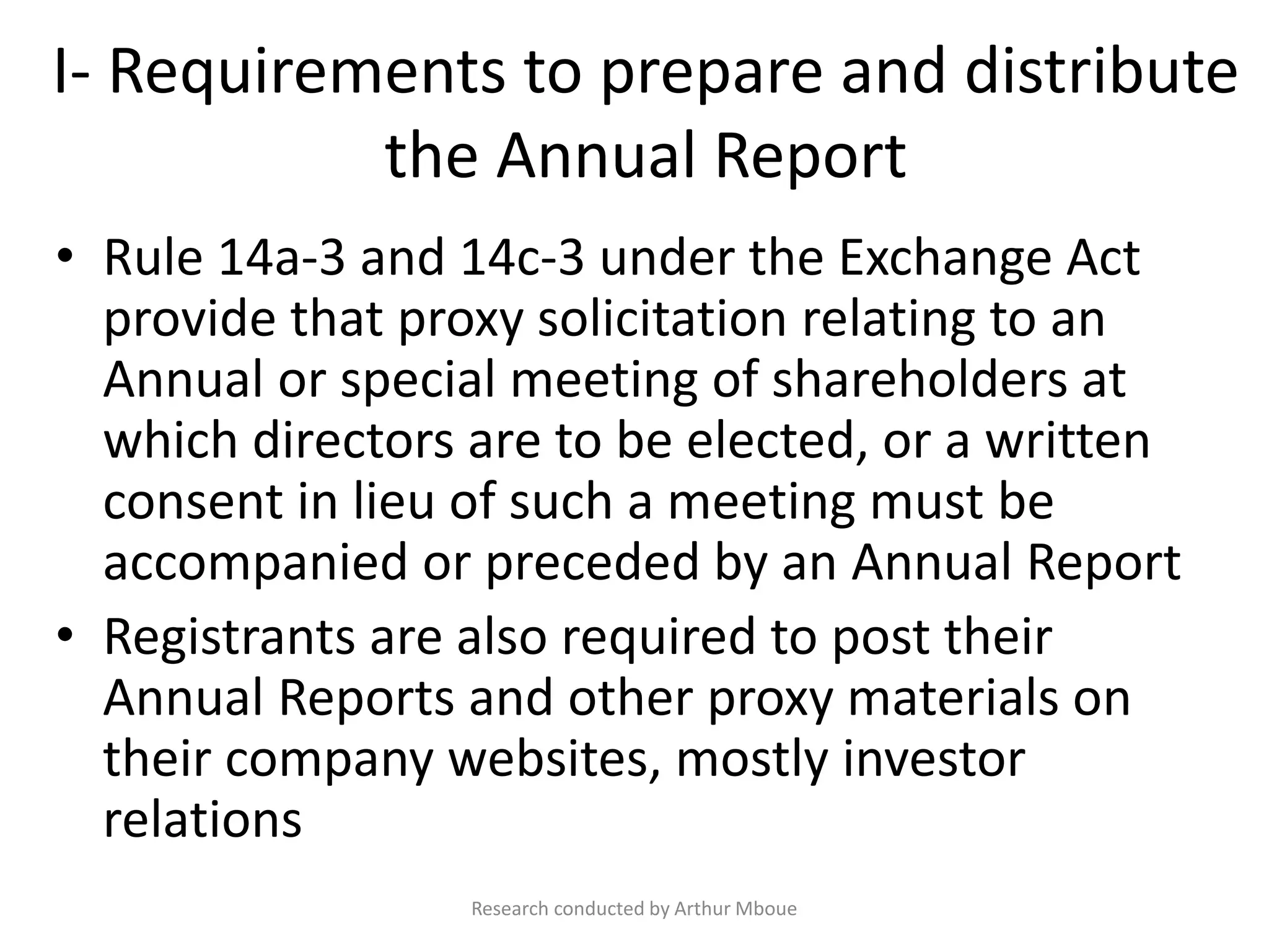 I- Requirements to prepare and distribute
the Annual Report
• Rule 14a-3 and 14c-3 under the Exchange Act
provide that proxy solicitation relating to an
Annual or special meeting of shareholders at
which directors are to be elected, or a written
consent in lieu of such a meeting must be
accompanied or preceded by an Annual Report
• Registrants are also required to post their
Annual Reports and other proxy materials on
their company websites, mostly investor
relations
Research conducted by Arthur Mboue
 