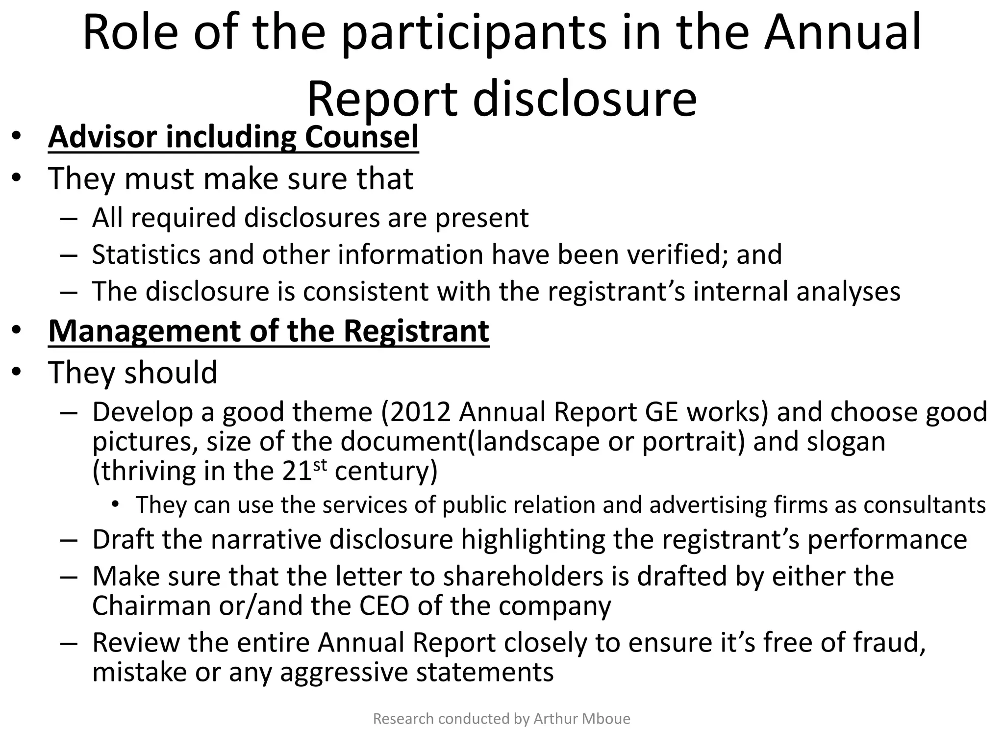 Role of the participants in the Annual
Report disclosure
• Advisor including Counsel
• They must make sure that
– All required disclosures are present
– Statistics and other information have been verified; and
– The disclosure is consistent with the registrant’s internal analyses
• Management of the Registrant
• They should
– Develop a good theme (2012 Annual Report GE works) and choose good
pictures, size of the document(landscape or portrait) and slogan
(thriving in the 21st century)
• They can use the services of public relation and advertising firms as consultants
– Draft the narrative disclosure highlighting the registrant’s performance
– Make sure that the letter to shareholders is drafted by either the
Chairman or/and the CEO of the company
– Review the entire Annual Report closely to ensure it’s free of fraud,
mistake or any aggressive statements
Research conducted by Arthur Mboue
 