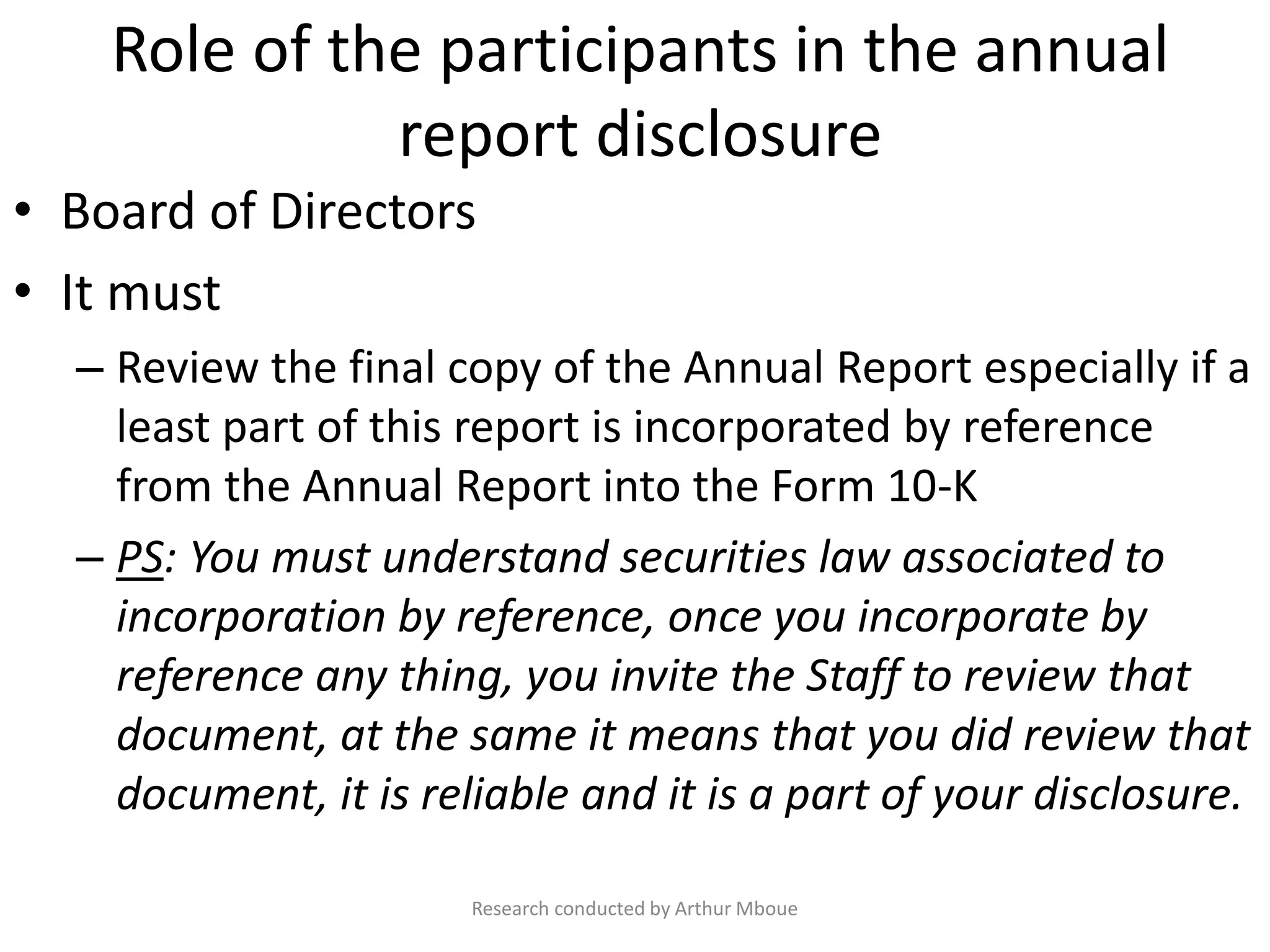 Role of the participants in the annual
report disclosure
• Board of Directors
• It must
– Review the final copy of the Annual Report especially if a
least part of this report is incorporated by reference
from the Annual Report into the Form 10-K
– PS: You must understand securities law associated to
incorporation by reference, once you incorporate by
reference any thing, you invite the Staff to review that
document, at the same it means that you did review that
document, it is reliable and it is a part of your disclosure.
Research conducted by Arthur Mboue
 