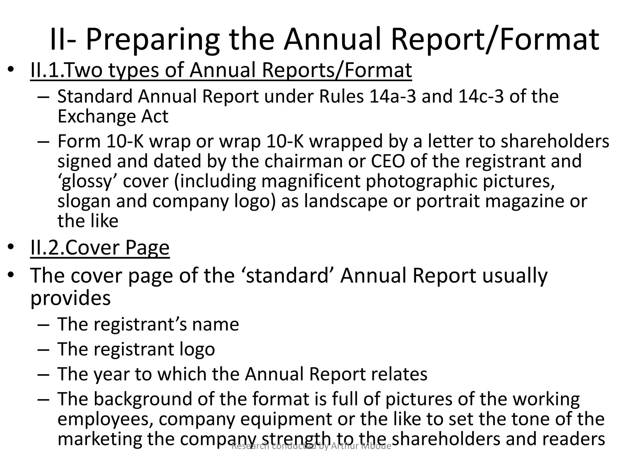 II- Preparing the Annual Report/Format
• II.1.Two types of Annual Reports/Format
– Standard Annual Report under Rules 14a-3 and 14c-3 of the
Exchange Act
– Form 10-K wrap or wrap 10-K wrapped by a letter to shareholders
signed and dated by the chairman or CEO of the registrant and
‘glossy’ cover (including magnificent photographic pictures,
slogan and company logo) as landscape or portrait magazine or
the like
• II.2.Cover Page
• The cover page of the ‘standard’ Annual Report usually
provides
– The registrant’s name
– The registrant logo
– The year to which the Annual Report relates
– The background of the format is full of pictures of the working
employees, company equipment or the like to set the tone of the
marketing the company strength to the shareholders and readersResearch conducted by Arthur Mboue
 