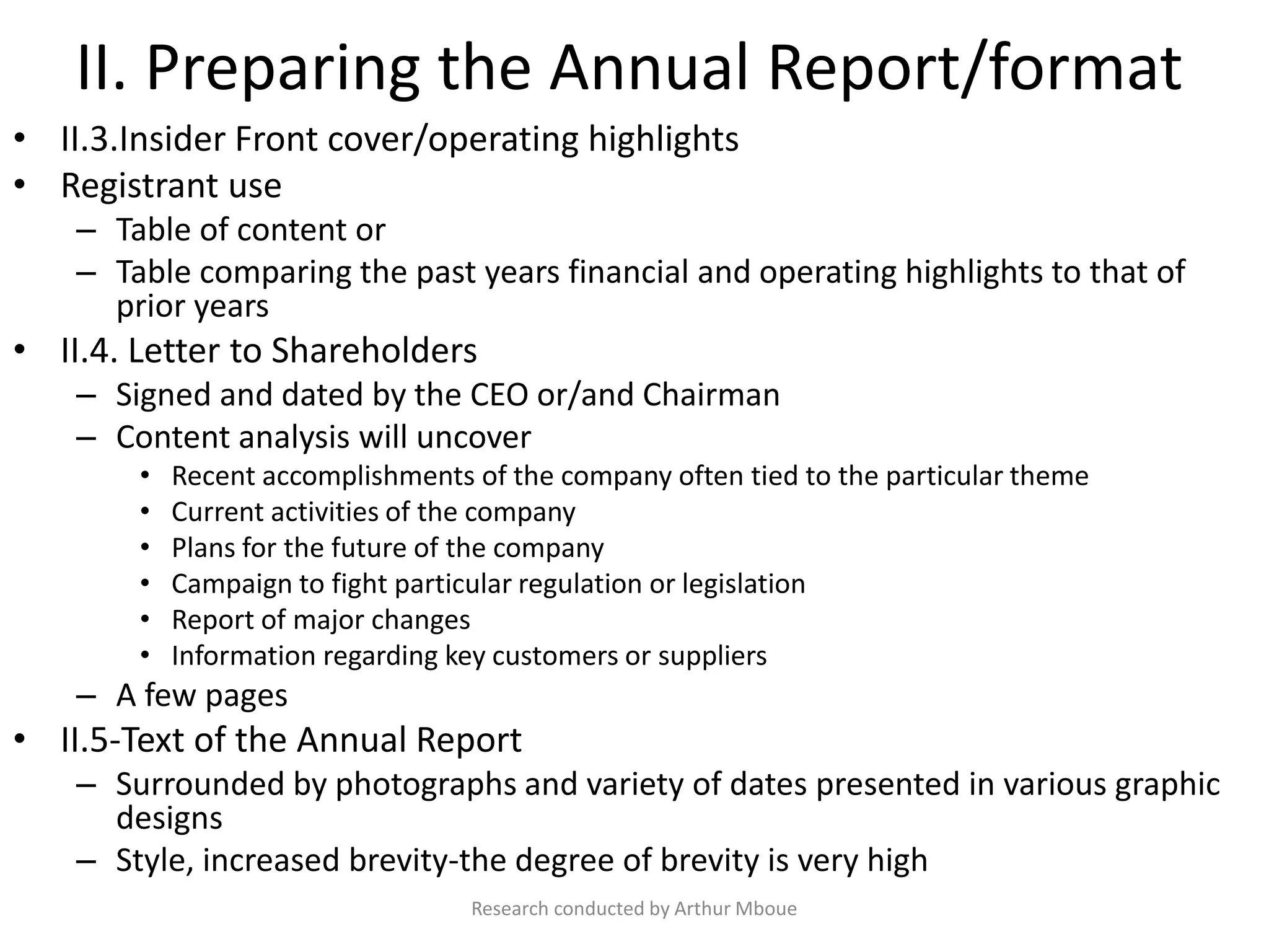 II. Preparing the Annual Report/format
• II.3.Insider Front cover/operating highlights
• Registrant use
– Table of content or
– Table comparing the past years financial and operating highlights to that of
prior years
• II.4. Letter to Shareholders
– Signed and dated by the CEO or/and Chairman
– Content analysis will uncover
• Recent accomplishments of the company often tied to the particular theme
• Current activities of the company
• Plans for the future of the company
• Campaign to fight particular regulation or legislation
• Report of major changes
• Information regarding key customers or suppliers
– A few pages
• II.5-Text of the Annual Report
– Surrounded by photographs and variety of dates presented in various graphic
designs
– Style, increased brevity-the degree of brevity is very high
Research conducted by Arthur Mboue
 