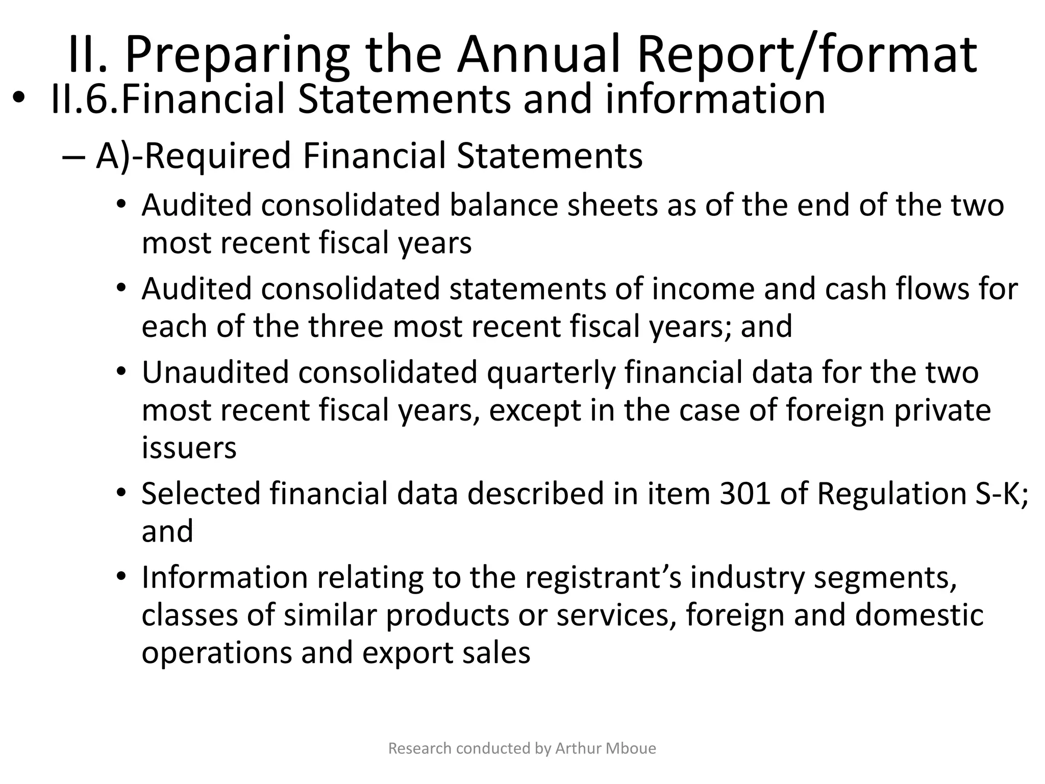 II. Preparing the Annual Report/format
• II.6.Financial Statements and information
– A)-Required Financial Statements
• Audited consolidated balance sheets as of the end of the two
most recent fiscal years
• Audited consolidated statements of income and cash flows for
each of the three most recent fiscal years; and
• Unaudited consolidated quarterly financial data for the two
most recent fiscal years, except in the case of foreign private
issuers
• Selected financial data described in item 301 of Regulation S-K;
and
• Information relating to the registrant’s industry segments,
classes of similar products or services, foreign and domestic
operations and export sales
Research conducted by Arthur Mboue
 