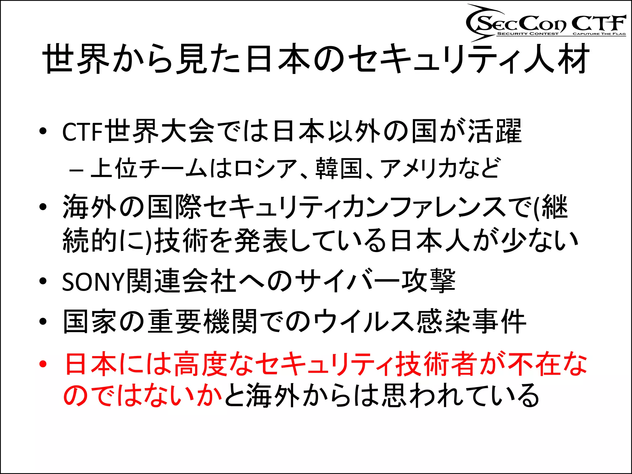 世界から見た日本のセキュリティ人材
• CTF世界大会では日本以外の国が活躍
 – 上位チームはロシア、韓国、アメリカなど
• 海外の国際セキュリティカンファレンスで(継
  続的に)技術を発表している日本人が少ない
• SONY関連会社へのサイバー攻撃
• 国家の重要機関でのウイルス感染事件
• 日本には高度なセキュリティ技術者が不在な
  のではないかと海外からは思われている
 