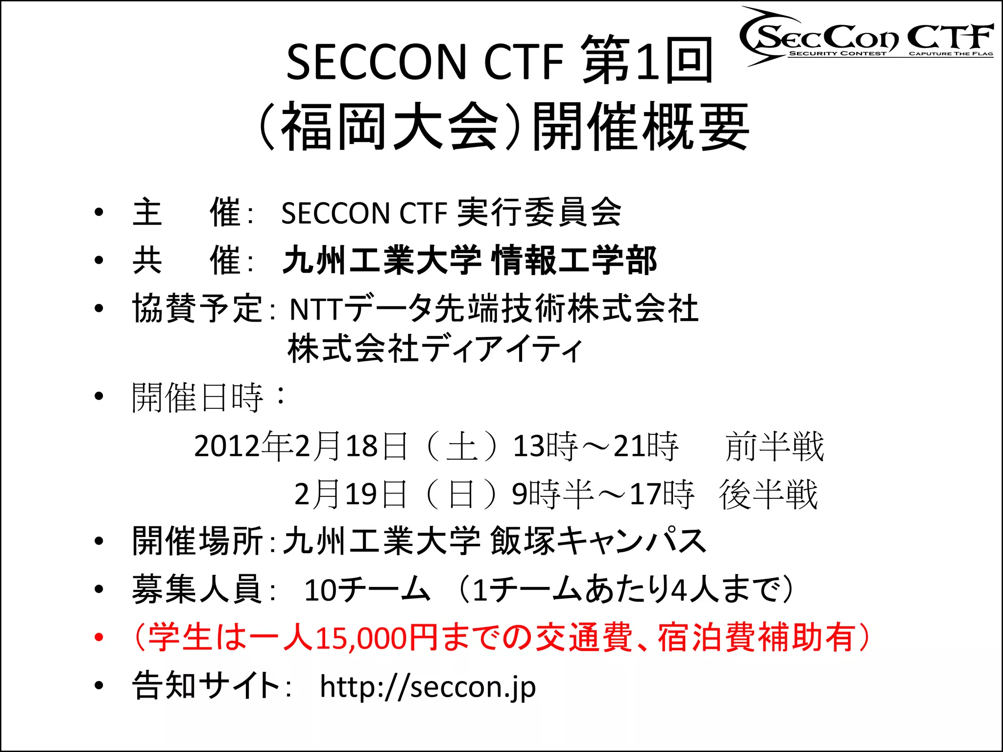 SECCON CTF 第1回
     （福岡大会）開催概要
• 主 催： SECCON CTF 実行委員会
• 共 催： 九州工業大学 情報工学部
• 協賛予定： NTTデータ先端技術株式会社
         株式会社ディアイティ
• 開催日時：
    2012年2月18日（土）13時～21時 前半戦
         2月19日（日）9時半～17時 後半戦
• 開催場所：九州工業大学 飯塚キャンパス
• 募集人員： 10チーム （1チームあたり4人まで）
• （学生は一人15,000円までの交通費、宿泊費補助有）
• 告知サイト： http://seccon.jp
 