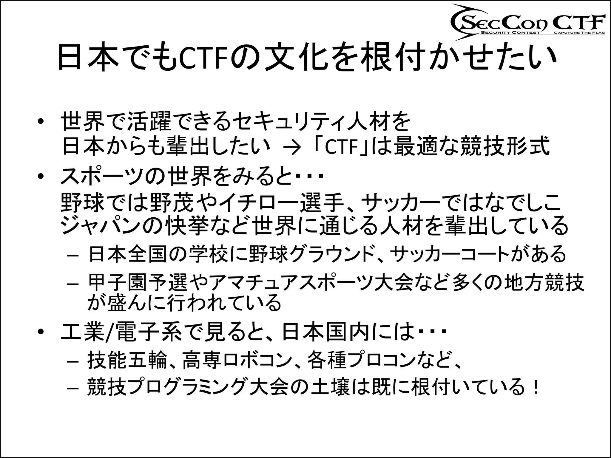 日本でもCTFの文化を根付かせたい
• 世界で活躍できるセキュリティ人材を
  日本からも輩出したい → 「CTF」は最適な競技形式
• スポーツの世界をみると・・・
  野球では野茂やイチロー選手、サッカーではなでしこ
  ジャパンの快挙など世界に通じる人材を輩出している
 – 日本全国の学校に野球グラウンド、サッカーコートがある
 – 甲子園予選やアマチュアスポーツ大会など多くの地方競技
   が盛んに行われている
• 工業/電子系で見ると、日本国内には・・・
 – 技能五輪、高専ロボコン、各種プロコンなど、
 – 競技プログラミング大会の土壌は既に根付いている！
 