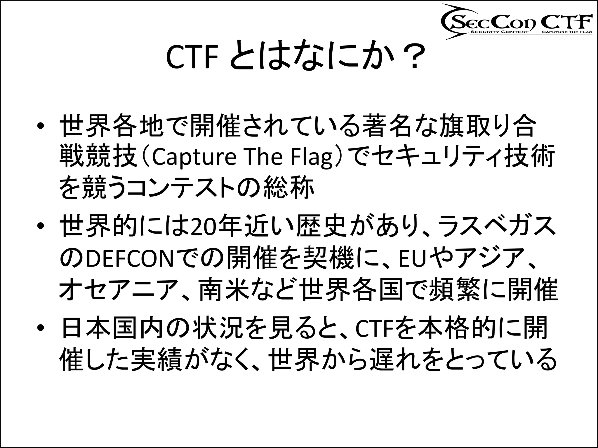 CTF とはなにか？
• 世界各地で開催されている著名な旗取り合
  戦競技（Capture The Flag）でセキュリティ技術
  を競うコンテストの総称
• 世界的には20年近い歴史があり、ラスベガス
  のDEFCONでの開催を契機に、EUやアジア、
  オセアニア、南米など世界各国で頻繁に開催
• 日本国内の状況を見ると、CTFを本格的に開
  催した実績がなく、世界から遅れをとっている
 