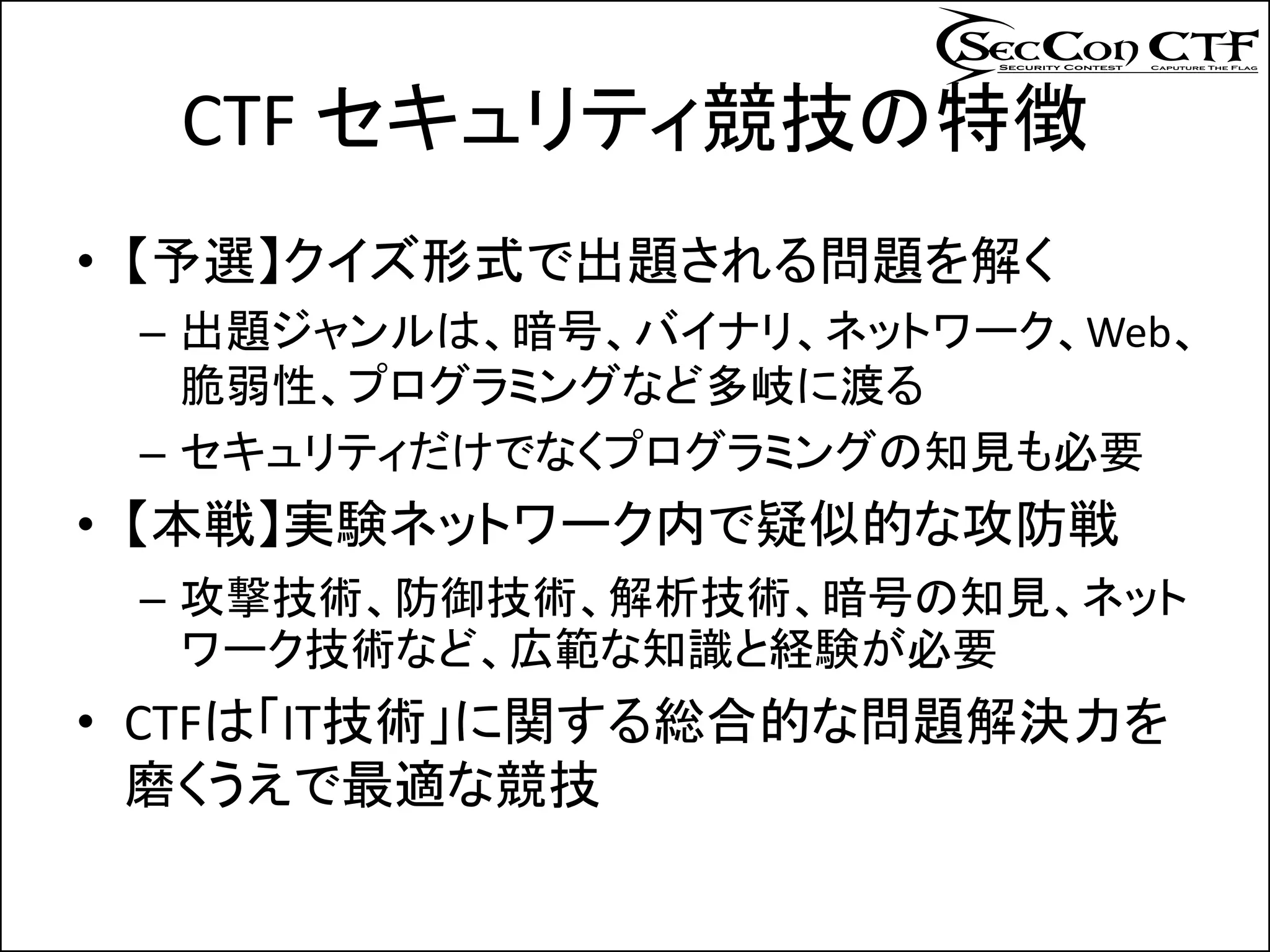 CTF セキュリティ競技の特徴
• 【予選】クイズ形式で出題される問題を解く
 – 出題ジャンルは、暗号、バイナリ、ネットワーク、Web、
   脆弱性、プログラミングなど多岐に渡る
 – セキュリティだけでなくプログラミングの知見も必要
• 【本戦】実験ネットワーク内で疑似的な攻防戦
 – 攻撃技術、防御技術、解析技術、暗号の知見、ネット
   ワーク技術など、広範な知識と経験が必要
• CTFは「IT技術」に関する総合的な問題解決力を
  磨くうえで最適な競技
 