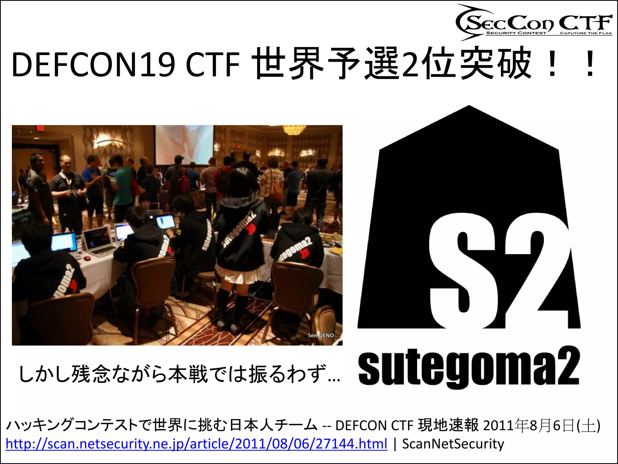 DEFCON19 CTF 世界予選2位突破！！




 しかし残念ながら本戦では振るわず…

ハッキングコンテストで世界に挑む日本人チーム -- DEFCON CTF 現地速報 2011年8月6日(土)
http://scan.netsecurity.ne.jp/article/2011/08/06/27144.html | ScanNetSecurity
 