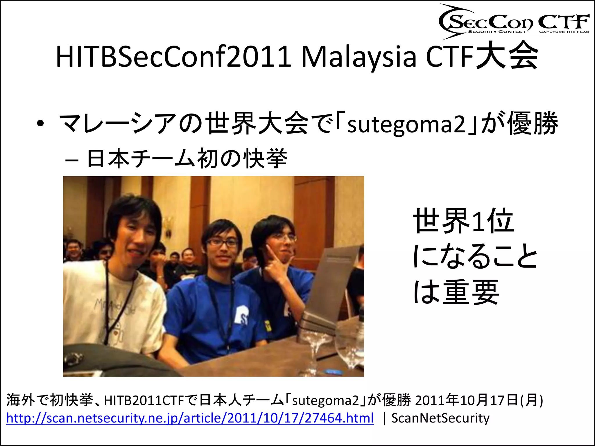 HITBSecConf2011 Malaysia CTF大会
    • マレーシアの世界大会で「sutegoma2」が優勝
        – 日本チーム初の快挙

                                                          世界1位
                                                          になること
                                                          は重要


海外で初快挙、HITB2011CTFで日本人チーム「sutegoma2」が優勝 2011年10月17日(月)
http://scan.netsecurity.ne.jp/article/2011/10/17/27464.html | ScanNetSecurity
 