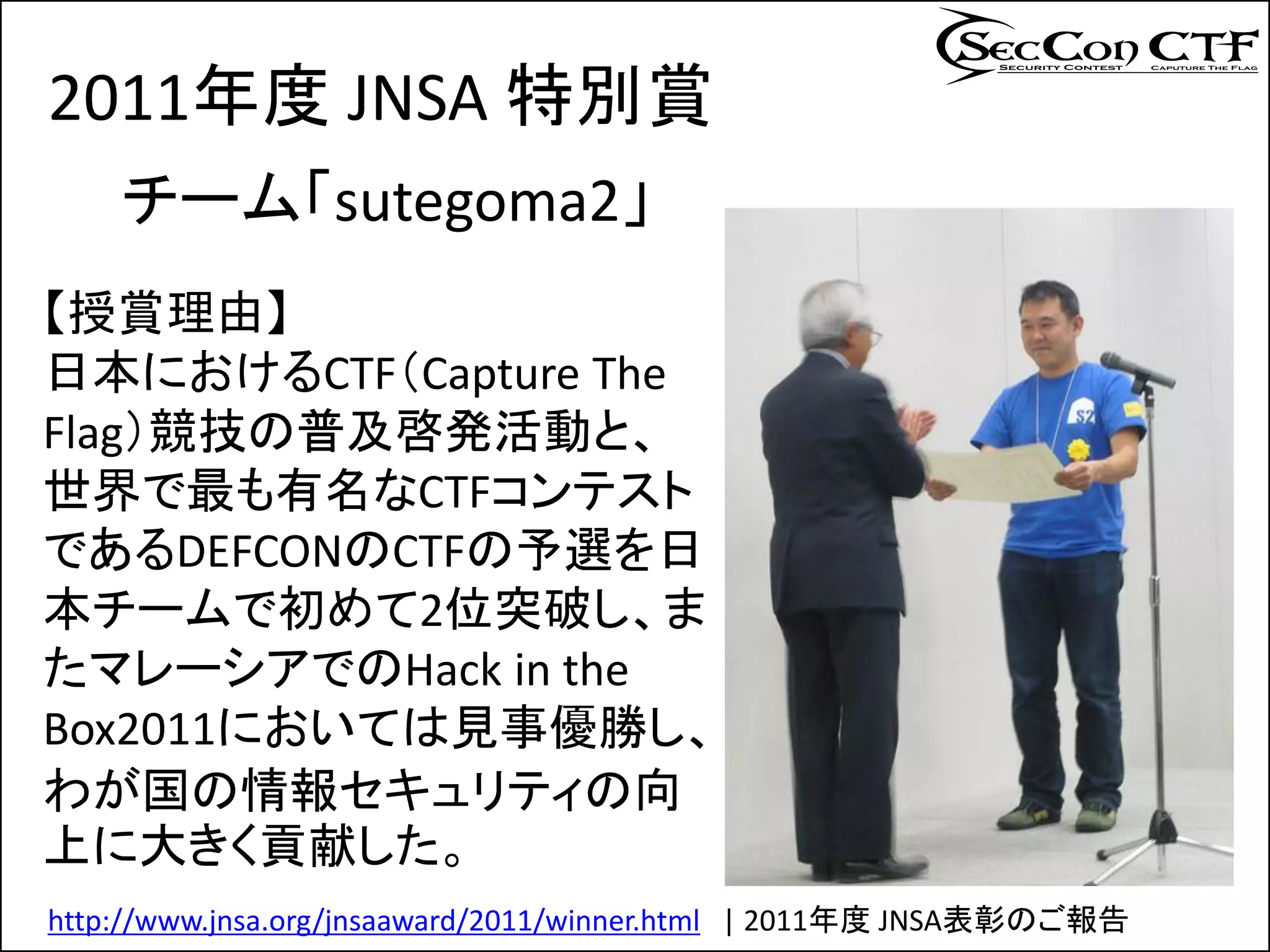 2011年度 JNSA 特別賞
    チーム「sutegoma2」
【授賞理由】
日本におけるCTF（Capture The
Flag）競技の普及啓発活動と、
世界で最も有名なCTFコンテスト
であるDEFCONのCTFの予選を日
本チームで初めて2位突破し、ま
たマレーシアでのHack in the
Box2011においては見事優勝し、
わが国の情報セキュリティの向
上に大きく貢献した。
http://www.jnsa.org/jnsaaward/2011/winner.html | 2011年度 JNSA表彰のご報告
 